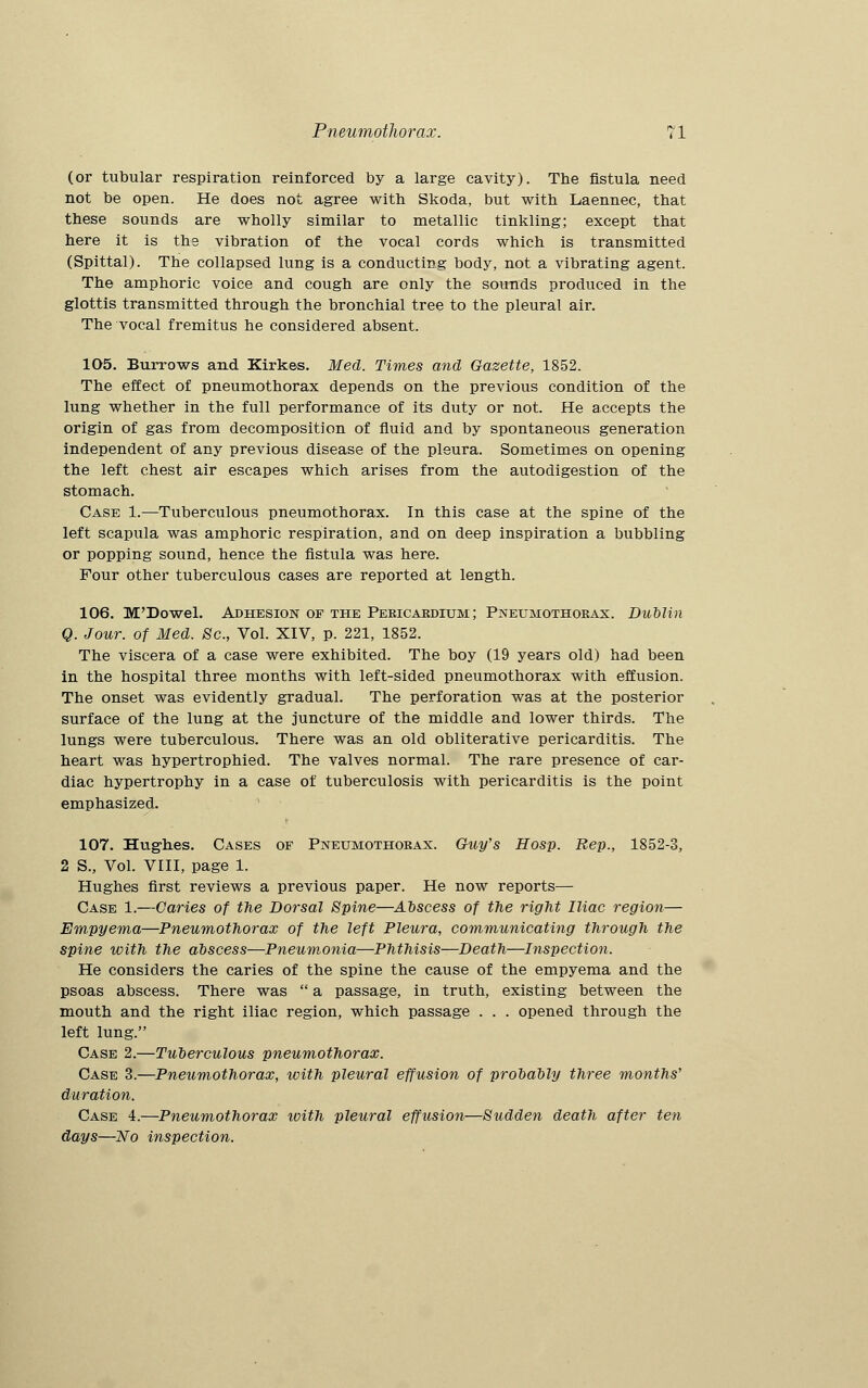 (or tubular respiration reinforced by a large cavity). The fistula need not be open. He does not agree with Skoda, but with Laennec, that these sounds are wholly similar to metallic tinkling; except that here it is the vibration of the vocal cords which is transmitted (Spittal). The collapsed lung is a conducting body, not a vibrating agent. The amphoric voice and cough are only the sounds produced in the glottis transmitted through the bronchial tree to the pleural air. The vocal fremitus he considered absent. 105. Burrows and Kirkes. Med. Times and Gazette, 1852. The effect of pneumothorax depends on the previous condition of the lung whether in the full performance of its duty or not. He accepts the origin of gas from decomposition of fluid and by spontaneous generation independent of any previous disease of the pleura. Sometimes on opening the left chest air escapes which arises from the autodigestion of the stomach. Case 1.—Tuberculous pneumothorax. In this case at the spine of the left scapula was amphoric respiration, and on deep inspiration a bubbling or popping sound, hence the fistula was here. Four other tuberculous cases are reported at length. 106. M'Dowel. Adhesion of the Pericardium; Pneumothorax. Dublin Q. Jour, of Med. 8c, Vol. XIV, p. 221, 1852. The viscera of a case were exhibited. The boy (19 years old) had been in the hospital three months with left-sided pneumothorax with effusion. The onset was evidently gradual. The perforation was at the posterior surface of the lung at the juncture of the middle and lower thirds. The lungs were tuberculous. There was an old obliterative pericarditis. The heart was hypertrophied. The valves normal. The rare presence of car- diac hypertrophy in a case of tuberculosis with pericarditis is the point emphasized. 107. Hughes. Cases of Pneumothorax. Guy's Hosp. Rep., 1852-3, 2 S., Vol. VIII, page 1. Hughes first reviews a previous paper. He now reports— Case 1.—Caries of the Dorsal Spine—Abscess of the right Iliac region— Empyema—Pneumothorax of the left Pleura, communicating through the spine with the abscess—Pneumonia—Phthisis—Death—Inspection. He considers the caries of the spine the cause of the empyema and the psoas abscess. There was  a passage, in truth, existing between the mouth and the right iliac region, which passage . . . opened through the left lung. Case 2.—Tuberculous pneumothorax. Case 3.—Pneumothorax, with pleural effusion of probably three months'1 duration. Case 4.—Pneumothorax with pleural effusion—Sudden death after ten days—No inspection.