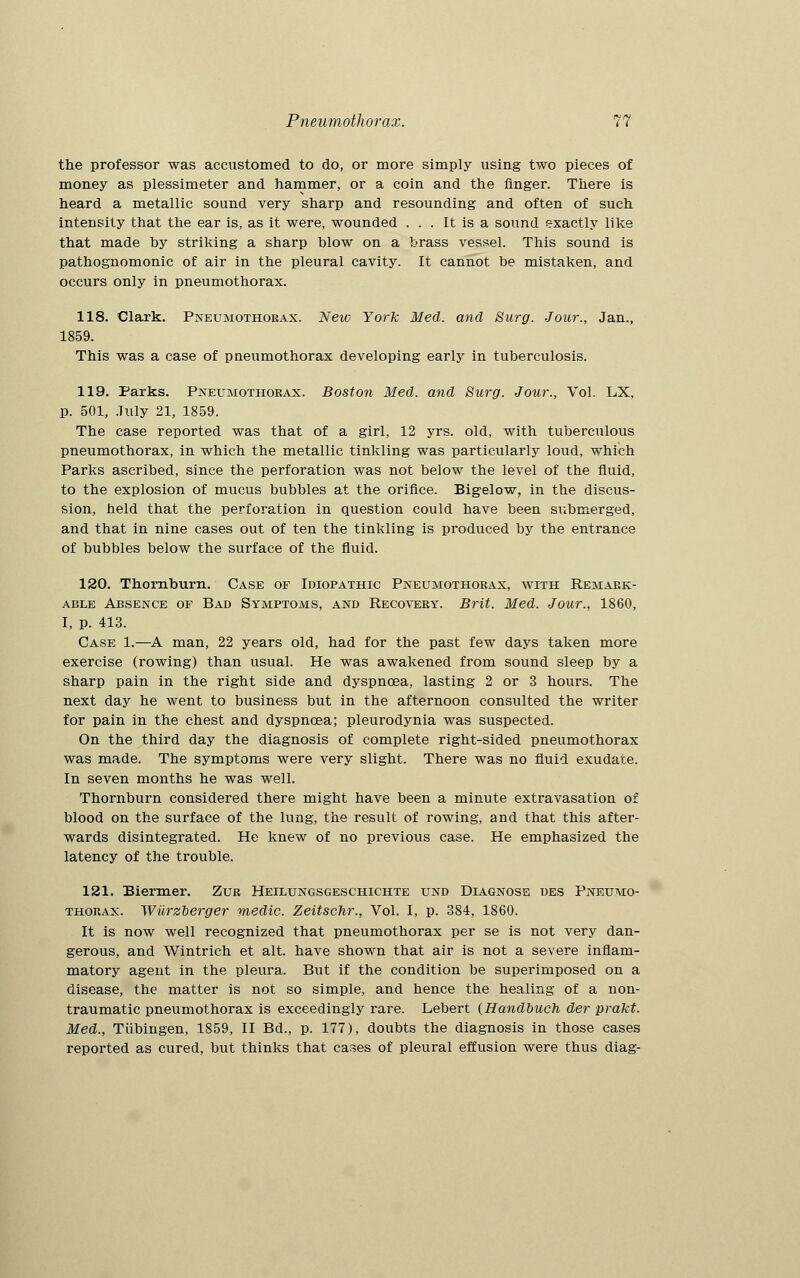 the professor was accustomed to do, or more simply using two pieces of money as plessimeter and hammer, or a coin and the finger. There is heard a metallic sound very sharp and resounding and often of such intensity that the ear is, as it were, wounded ... It is a sound exactly like that made by striking a sharp blow on a brass vessel. This sound is pathognomonic of air in the pleural cavity. It cannot be mistaken, and occurs only in pneumothorax. 118. Clark. Pneumothorax. New York Med. and Surg. Jour., Jan., 1859. This was a case of pneumothorax developing early in tuberculosis. 119. Parks. Pneumothorax. Boston Med. and Surg. Jour., Vol. LX, p. 501, July 21, 1859. The case reported was that of a girl, 12 yrs. old, with tuberculous pneumothorax, in which the metallic tinkling was particularly loud, which Parks ascribed, since the perforation was not below the level of the fluid, to the explosion of mucus bubbles at the orifice. Bigelow, in the discus- sion, held that the perforation in question could have been submerged, and that in nine cases out of ten the tinkling is produced by the entrance of bubbles below the surface of the fluid. 120. Thornburn. Case of Idiopathic Pneumothorax, with Remark- able Absence of Bad Symptoms, and Recovery. Brit. Med. Jour., 1860, I, p. 413. Case 1.—A man, 22 years old, had for the past few days taken more exercise (rowing) than usual. He was awakened from sound sleep by a sharp pain in the right side and dyspncea, lasting 2 or 3 hours. The next day he went to business but in the afternoon consulted the writer for pain in the chest and dyspncea; pleurodynia was suspected. On the third day the diagnosis of complete right-sided pneumothorax was made. The symptoms were very slight. There was no fluid exudate. In seven months he was well. Thornburn considered there might have been a minute extravasation of blood on the surface of the lung, the result of rowing, and that this after- wards disintegrated. He knew of no previous case. He emphasized the latency of the trouble. 121. Biermer. Zur Heilungsgeschichte und Diagnose des Pneumo- thorax. Wiirzberger medic. Zeitschr., Vol. I, p. 384, 1860. It is now well recognized that pneumothorax per se is not very dan- gerous, and Wintrich et alt. have shown that air is not a severe inflam- matory agent in the pleura. But if the condition be superimposed on a disease, the matter is not so simple, and hence the healing of a non- traumatic pneumothorax is exceedingly rare. Lebert (Handbuch der prakt. Med., Tubingen, 1859, II Bd., p. 177), doubts the diagnosis in those cases reported as cured, but thinks that cases of pleural effusion were thus diag-