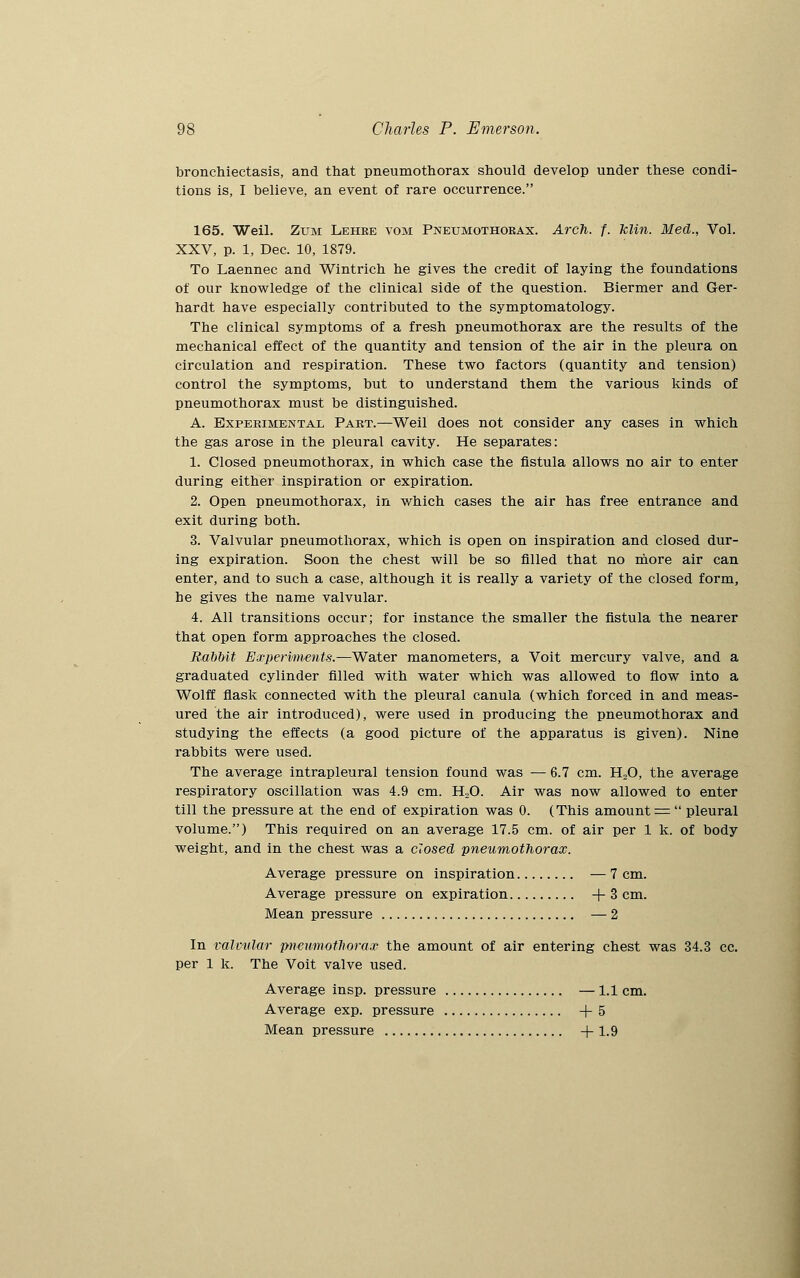 bronchiectasis, and that pneumothorax should develop under these condi- tions is, I believe, an event of rare occurrence. 165. Weil. Zum Lehre vom Pneumothorax. Arch. f. klin. Med., Vol. XXV, p. 1, Dec. 10, 1879. To Laennec and Wintrich he gives the credit of laying the foundations of our knowledge of the clinical side of the question. Biermer and Ger- hardt have especially contributed to the symptomatology. The clinical symptoms of a fresh pneumothorax are the results of the mechanical effect of the quantity and tension of the air in the pleura on circulation and respiration. These two factors (quantity and tension) control the symptoms, but to understand them the various kinds of pneumothorax must be distinguished. A. Experimental Part.—Weil does not consider any cases in which the gas arose in the pleural cavity. He separates: 1. Closed pneumothorax, in which case the fistula allows no air to enter during either inspiration or expiration. 2. Open pneumothorax, in which cases the air has free entrance and exit during both. 3. Valvular pneumothorax, which is open on inspiration and closed dur- ing expiration. Soon the chest will be so filled that no more air can enter, and to such a case, although it is really a variety of the closed form, be gives the name valvular. 4. All transitions occur; for instance the smaller the fistula the nearer that open form approaches the closed. RabMt Experiments.—Water manometers, a Voit mercury valve, and a graduated cylinder filled with water which was allowed to flow into a Wolff flask connected with the pleural canula (which forced in and meas- ured the air introduced), were used in producing the pneumothorax and studying the effects (a good picture of the apparatus is given). Nine rabbits were used. The average intrapleural tension found was — 6.7 cm. H20, the average respiratory oscillation was 4.9 cm. H20. Air was now allowed to enter till the pressure at the end of expiration was 0. (This amount =  pleural volume.) This required on an average 17.5 cm. of air per 1 k. of body weight, and in the chest was a closed pneumothorax. Average pressure on inspiration — 7 cm. Average pressure on expiration +3cm. Mean pressure — 2 In valvular pneumothorax the amount of air entering chest was 34.3 cc. per 1 k. The Voit valve used. Average insp. pressure —1.1 cm. Average exp. pressure +5 Mean pressure +1.9