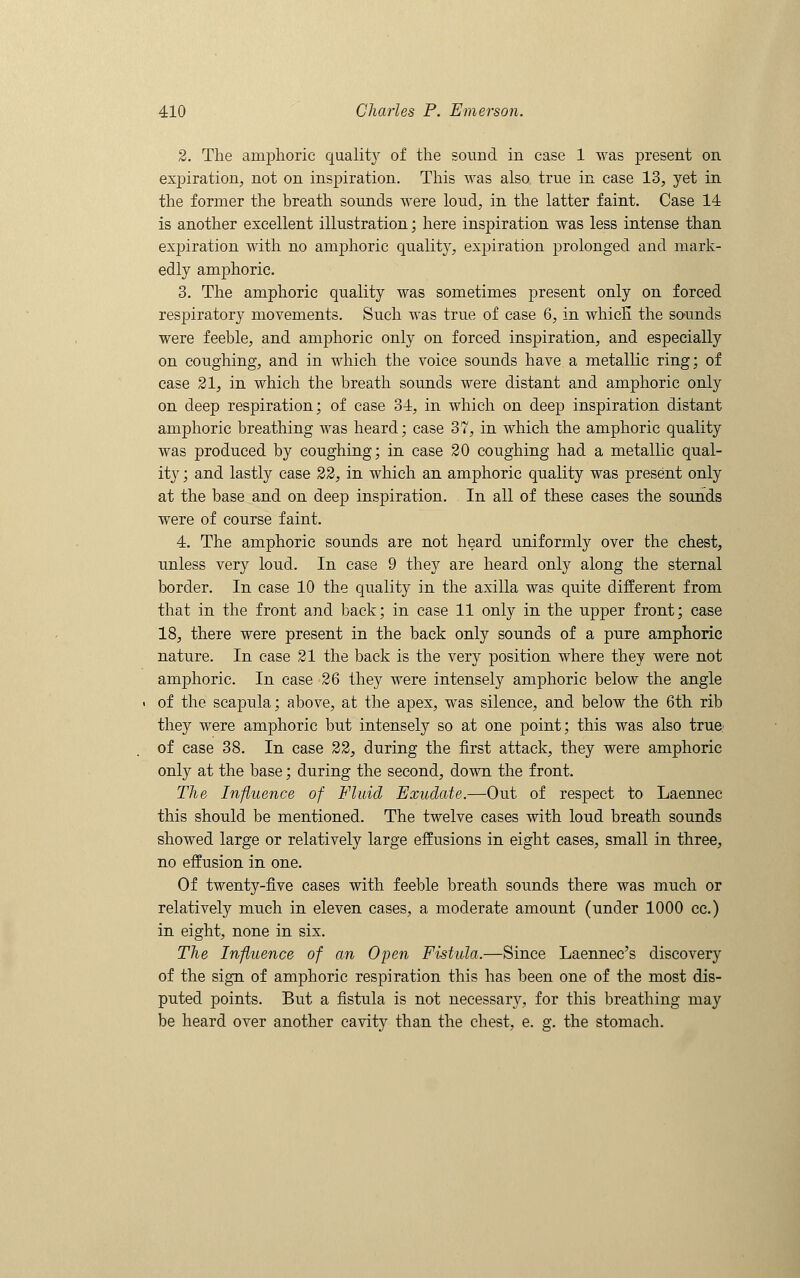 2. The amphoric quality of the sound in case 1 was present on expiration, not on inspiration. This was also true in case 13, yet in the former the breath sounds were loud, in the latter faint. Case 14 is another excellent illustration; here inspiration was less intense than exj)iration with no amphoric quality, expiration prolonged and mark- edly amphoric. 3. The amphoric quality was sometimes present only on forced respiratory movements. Such was true of case 6, in which the sounds were feeble, and amphoric only on forced inspiration, and especially on coughing, and in which the voice sounds have a metallic ring; of case 21, in which the breath sounds were distant and amphoric only on deep respiration; of case 34, in which on deep inspiration distant amphoric breathing was heard; case 37, in which the amphoric quality was produced by coughing; in case 20 coughing had a metallic qual- ity ; and lastly case 22, in which an amphoric quality was present only at the base and on deep inspiration. In all of these cases the sounds were of course faint. 4. The amphoric sounds are not heard uniformly over the chest, unless very loud. In case 9 they are heard only along the sternal border. In case 10 the quality in the axilla was quite different from that in the front and back; in case 11 only in the upper front; case 18, there were present in the back only sounds of a pure amphoric nature. In case 21 the back is the very position where they were not amphoric. In case 26 they were intensely amphoric below the angle of the scapula; above, at the apex, was silence, and below the 6th rib they were amphoric but intensely so at one point; this was also true- of case 38. In case 22, during the first attack, they were amphoric only at the base; during the second, down the front. The Influence of Fluid Exudate.—Out of respect to Laennec this should be mentioned. The twelve cases with loud breath sounds showed large or relatively large effusions in eight cases, small in three, no effusion in one. Of twenty-five cases with feeble breath sounds there was much or relatively much in eleven cases, a moderate amount (under 1000 ce.) in eight, none in six. The Influence of an Open Fistula.—Since Laennec's discovery of the sign of amphoric respiration this has been one of the most dis- puted points. But a fistula is not necessary, for this breathing may be heard over another cavity than the chest, e. g. the stomach.