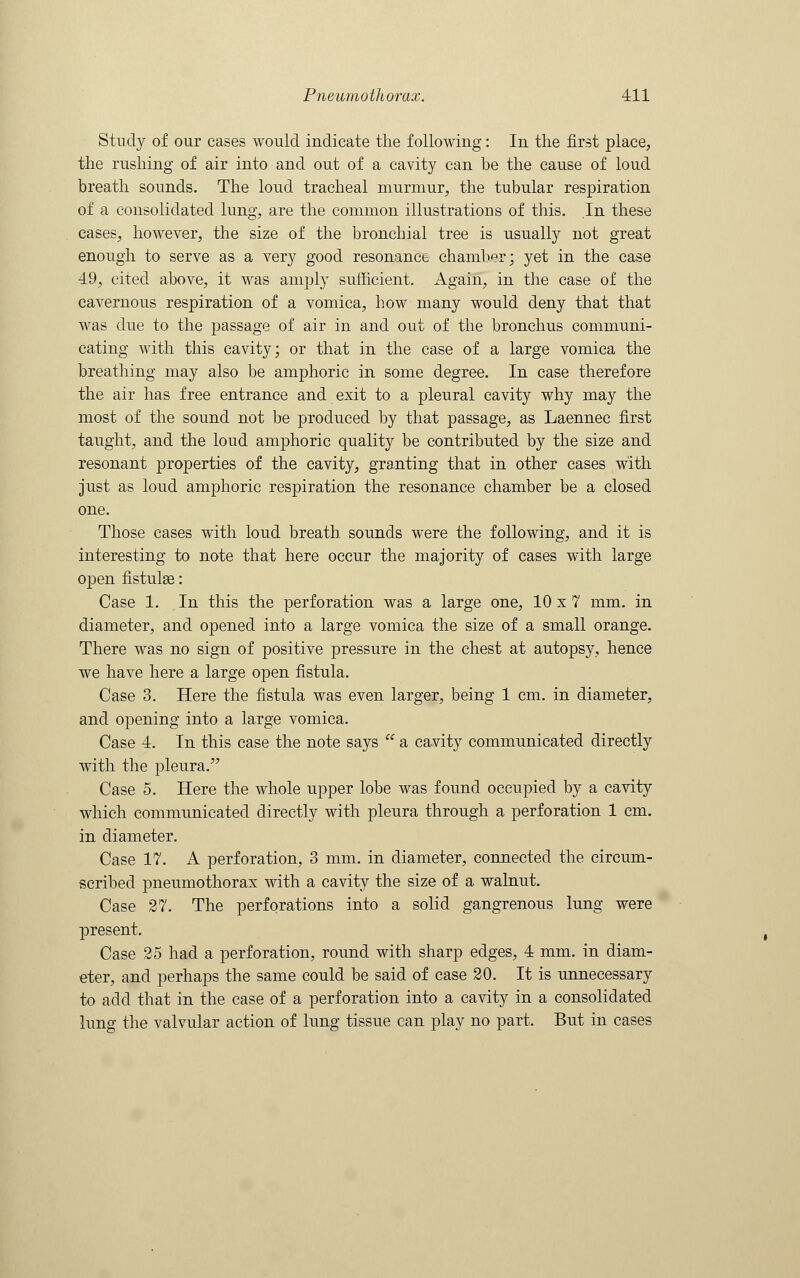 Study of our cases would indicate the following: In the first place, the rushing of air into and out of a cavity can be the cause of loud breath sounds. The loud tracheal murmur, the tubular respiration of a consolidated lung, are the common illustrations of this. In these cases, however, the size of the bronchial tree is usually not great enough to serve as a very good resonance chamber; yet in the case 49, cited above, it was amply sufficient. Again, in the case of the cavernous respiration of a vomica, how many would deny that that was due to the passage of air in and out of the bronchus communi- cating with this cavity; or that in the case of a large vomica the breathing may also be amphoric in some degree. In case therefore the air has free entrance and exit to a pleural cavity why may the most of the sound not be produced by that passage, as Laennec first taught, and the loud amphoric quality be contributed by the size and resonant properties of the cavity, granting that in other cases with just as loud amphoric respiration the resonance chamber be a closed one. Those cases with loud breath sounds were the following, and it is interesting to note that here occur the majority of cases with large open fistulas: Case 1. In this the perforation was a large one, 10 x 7 mm. in diameter, and opened into a large vomica the size of a small orange. There was no sign of positive pressure in the chest at autopsy, hence we have here a large open fistula. Case 3. Here the fistula was even larger, being 1 cm. in diameter, and opening into a large vomica. Case 4. In this case the note says  a cavity communicated directly with the pleura. Case 5. Here the whole upper lobe was found occupied by a cavity which communicated directly with pleura through a perforation 1 cm. in diameter. Case 17. A perforation, 3 mm. in diameter, connected the circum- scribed pneiimothorax with a cavity the size of a walnut. Case 27. The perforations into a solid gangrenous lung were present. Case 25 had a perforation, round with sharp edges, 4 mm. in diam- eter, and perhaps the same could be said of case 20. It is unnecessary to add that in the case of a perforation into a cavity in a consolidated lung the valvular action of lung tissue can play no part. But in cases