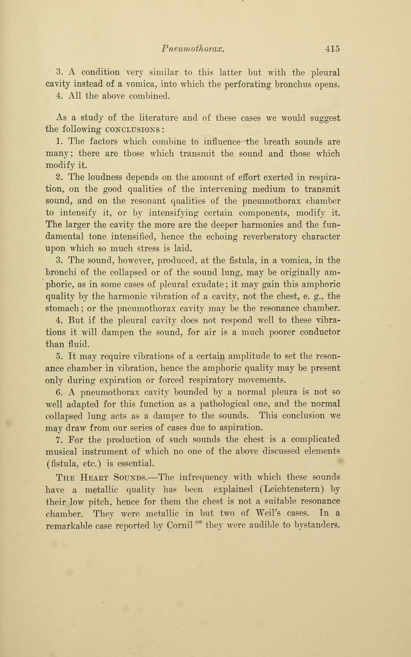 3. A condition very similar to this latter but with the pleural cavity instead of a vomica, into which the perforating bronchus opens. 4. All the above combined. As a study of the literature and of these cases we would suggest the following conclusions: 1. The factors which combine to influence the breath sounds are many; there are those which transmit the sound and those which modify it. 2. The loudness depends on the amount of effort exerted in respira- tion, on the good qualities of the intervening medium to transmit sound, and on the resonant qualities of the pneumothorax chamber to intensify it, or by intensifying certain components, modify it. The larger the cavity the more are the deeper harmonies and the fun- damental tone intensified, hence the echoing reverberatory character upon which so much stress is laid. 3. The sound, however, produced, at the fistula, in a vomica, in the bronchi of the collapsed or of the sound lung, may be originally am- phoric, as in some cases of pleural exudate; it may gain this amphoric quality by the harmonic vibration of a cavity, not the chest, e. g., the stomach; or the pneumothorax cavity may be the resonance chamber. 4. But if the pleural cavity does not respond well to these vibra- tions it will dampen the sound, for air is a much poorer conductor than fluid. 5. It may require vibrations of a certain amplitude to set the reson- ance chamber in vibration, hence the amphoric quality may be present only during expiration or forced respiratory movements. 6. A pneumothorax cavity bounded by a normal pleura is not so well adapted for this function as a pathological one, and the normal collapsed lung acts as a damper to the sounds. This conclusion we may draw from our series of cases due to aspiration. 7. For the production of such sounds the chest is a complicated musical instrument of which no one of the above discussed elements (fistula, etc.) is essential. The Heakt Sounds.—The infrequency with which these sounds have a metallic quality has been explained (Leichtenstern) by their low pitch, hence for them the chest is not a suitable resonance chamber. They were metallic in but two of Weil's cases. In a remarkable case reported by Cornil199 they were audible to bystanders.