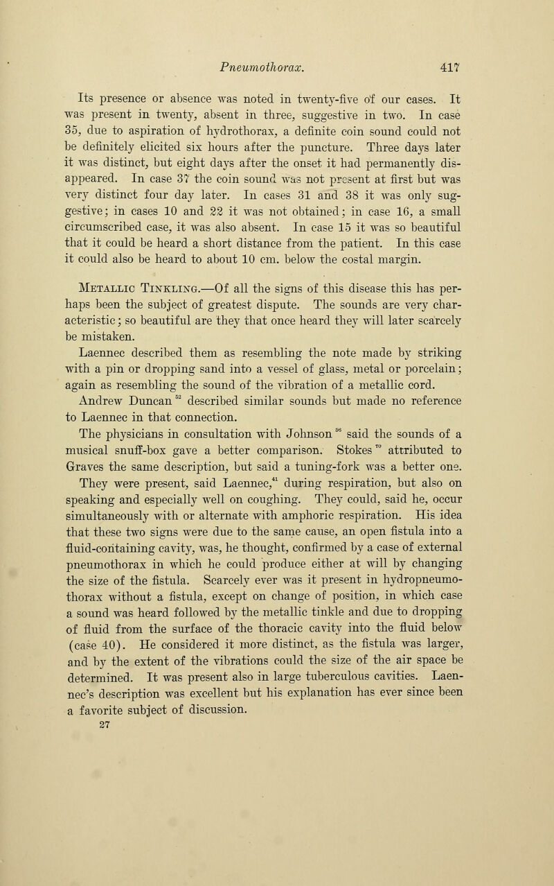 Its presence or absence was noted in twenty-five of our cases. It was present in twenty, absent in three, suggestive in two. In case 35, due to aspiration of hydrothorax, a definite coin sound could not be definitely elicited six hours after the puncture. Three days later it was distinct, but eight days after the onset it had permanently dis- appeared. In case 37 the coin sound was not present at first but was very distinct four day later. In cases 31 and 38 it was only sug- gestive; in cases 10 and 22 it was not obtained; in case 16, a small circumscribed case, it was also absent. In case 15 it was so beautiful that it could be heard a short distance from the patient. In this case it could also be heard to about 10 cm. below the costal margin. Metallic Tinkling.—Of all the signs of this disease this has per- haps been the subject of greatest dispute. The sounds are very char- acteristic ; so beautiful are they that once heard they will later scarcely be mistaken. Laennec described them as resembling the note made by striking with a pin or dropping sand into a vessel of glass, metal or porcelain; again as resembling the sound of the vibration of a metallic cord. Andrew Duncan52 described similar sounds but made no reference to Laennec in that connection. The physicians in consultation with Johnson58 said the sounds of a musical snuff-box gave a better comparison. StokesT0 attributed to Graves the same description, but said a tuning-fork was a better one. They were present, said Laennec,41 during respiration, but also on speaking and especially well on coughing. They could, said he, occur simultaneously with or alternate with amphoric respiration. His idea that these two signs were due to the same cause, an open fistula into a fluid-containing cavity, was, he thought, confirmed by a case of external pneumothorax in which he could produce either at will by changing the size of the fistula. Scarcely ever was it present in hydropneumo- thorax without a fistula, except on change of position, in which case a sound was heard followed by the metallic tinkle and due to dropping of fluid from the surface of the thoracic cavity into the fluid below (case 40). He considered it more distinct, as the fistula was larger, and by the extent of the vibrations could the size of the air space be determined. It was present also in large tuberculous cavities. Laen- nec's description was excellent but his explanation has ever since been a favorite subject of discussion. 27