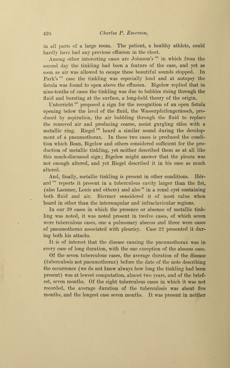 in all parts of a large room. The patient, a healthy athlete, could hardly have had any previous effusion in the chest. Among other interesting cases are Johnson's 15b in which from the second day the tinkling had been a feature of the case, and yet as soon as air was allowed to escape these beautiful sounds stopped. In Park's119 case the tinkling was especially loud and at autopsy the fistula was found to open above the effusion. Bigelow replied that in nine-tenths of cases the tinkling was due to bubbles rising through the fluid and bursting at the surface, a long-held theory of the origin. Unterricht106 proposed a sign for the recognition of an open fistula opening below the level of the fluid, the Wasserpfeifengerausch, pro- duced by aspiration, the air bubbling through the fluid to replace the removed air and producing coarse, moist gurgling rales with a metallic ring. Eiegel169 heard a similar sound during the develop- ment of a pneumothorax. In these two cases is produced the condi- tion which Bean, Bigelow and others considered sufficient for the pro- duction of metallic tinkling, yet neither described them as at all like this much-discussed sign; Bigelow might answer that the pleura was not enough altered, and yet Biegel described it in his case as much altered. And, finally, metallic tinkling is present in other conditions. Her- ard1U0 reports it present in a tuberculous cavity larger than the fist, (also Laennec, Louis and others) and also  in a renal cyst containing both fluid and air. Biermer considered it of most value when heard in other than the interscapular and infraclavicular regions. In our 39 cases in which the presence or absence of metallic tink- ling was noted, it was noted present in twelve cases, of which seven were tuberculous cases, one a pulmonary abscess and three were cases of pneumothorax associated with pleurisy. Case 22 presented it dur- ing both his attacks. It is of interest that the disease causing the pneumothorax was in every case of long duration, with the one exception of the abscess case. Of the seven tuberculous cases, the average duration of the disease (tuberculosis not pneumothorax) before the date of the note describing the occurrence (we do not know always how long the tinkling had been present) was at lowest computation, almost two years, and of the brief- est, seven months. Of the eight tuberculous cases in which it was not recorded, the average duration of the tuberculosis was about five months, and the longest case seven months. It was present in neither