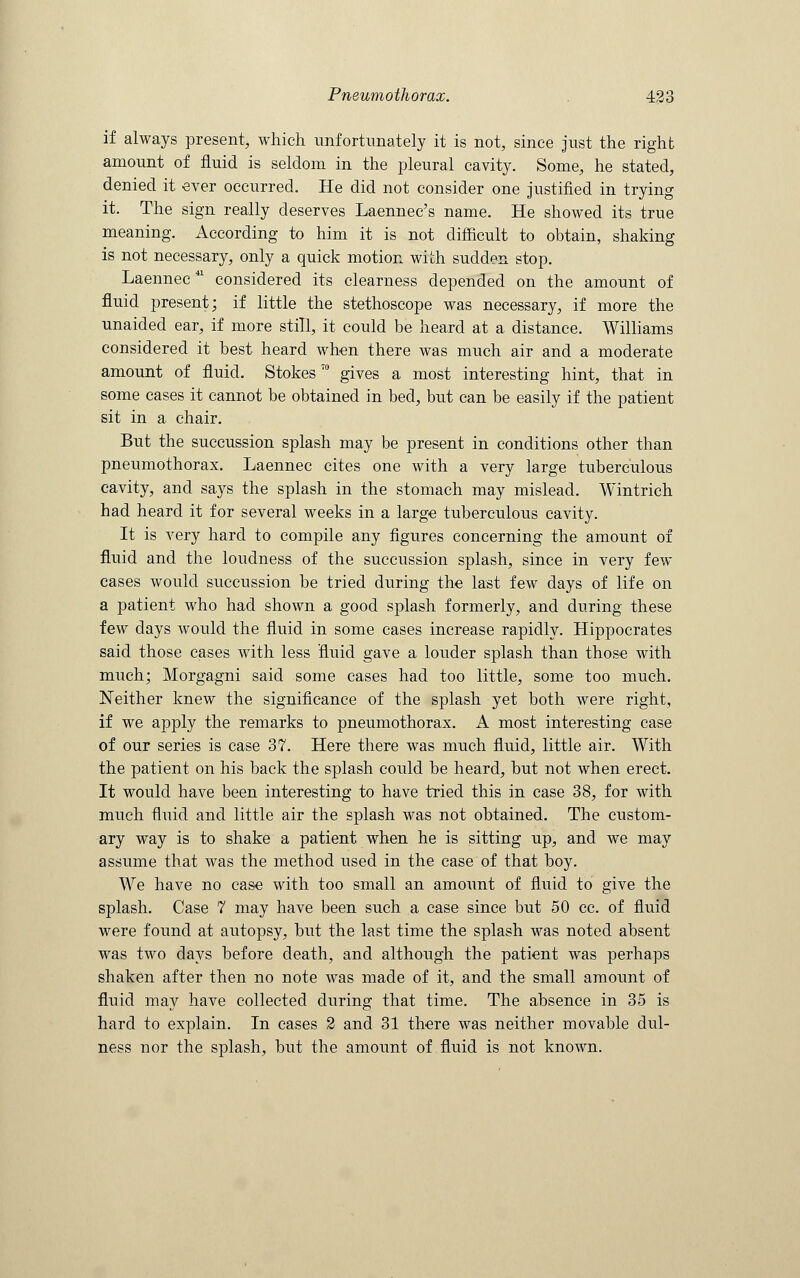 if always present, which unfortunately it is not, since just the right amount of fluid is seldom in the pleural cavity. Some, he stated, denied it ever occurred. He did not consider one justified in trying it. The sign really deserves Laennec's name. He showed its true meaning. According to him it is not difficult to obtain, shaking is not necessary, only a quick motion with sudden stop. Laennecu considered its clearness depended on the amount of fluid present; if little the stethoscope was necessary, if more the unaided ear, if more still, it could be heard at a distance. Williams considered it best heard when there was much air and a moderate amount of fluid. StokesT0 gives a most interesting hint, that in some cases it cannot be obtained in bed, but can be easily if the patient sit in a. chair. But the succussion splash may be present in conditions other than pneumothorax. Laennec cites one with a very large tuberculous cavity, and says the splash in the stomach may mislead. Wintrich had heard it for several weeks in a large tuberculous cavity. It is very hard to compile any figures concerning the amount of fluid and the loudness of the succussion splash, since in very few cases would succussion be tried during the last few days of life on a patient who had shown a good splash formerly, and during these few days would the fluid in some cases increase rapidly. Hippocrates said those cases with less fluid gave a louder splash than those with much; Morgagni said some cases had too little, some too much. Neither knew the significance of the splash yet both were right, if we apply the remarks to pneumothorax. A most interesting case of our series is case 37. Here there was much fluid, little air. With the patient on his back the splash could be heard, but not when erect. It would have been interesting to have tried this in case 38, for with much fluid and little air the splash was not obtained. The custom- ary way is to shake a patient when he is sitting up, and we may assume that was the method used in the case of that boy. We have no case with too small an amount of fluid to give the splash. Case 7 may have been such a case since but 50 cc. of fluid were found at autopsy, but the last time the splash was noted absent was two days before death, and although the patient was perhaps shaken after then no note was made of it, and the small amount of fluid may have collected during that time. The absence in 35 is hard to explain. In cases 2 and 31 there was neither movable dul- ness nor the splash, but the amount of fluid is not known.