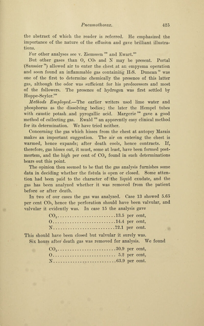 the abstract of which the reader is referred. He emphasized the importance of the nature of the effusion and gave brilliant illustra- tions. For other analyses see v. Ziemssen189 and Ewart.223 But other gases than 0, CO and 1ST may be present. Portal (Saussier 7S) allowed air to enter the chest at an empyema operation and soon found an inflammable gas containing ELS. Duncan52 was one of the first to determine chemically the presence of this latter gas, although the odor was sufficient for his predecessors and most of the followers. The presence of hydrogen was first settled by Hoppe-Seyler.328 Methods Employed.—The earlier writers used lime water and phosphorus as the dissolving bodies; the later the Hempel tubes with caustic potash and pyrogallic acid. Margerie108 gave a good method of collecting gas. Ewald152 an apparently easy clinical method for its determination. We have tried neither. Concerning the gas which hisses from the chest at autopsy Marais makes an important suggestion. The air on entering the chest is warmed, hence expands; after death cools, hence contracts. If, therefore, gas hisses out, it must, some at least, have been formed post- mortem, and the high per cent of C02 found in such determinations bears out this point. The opinion then seemed to be that the gas analysis furnishes some data in deciding whether the fistula is open or closed. Some atten- tion had been paid to the character of the liquid exudate, and the gas has been analyzed whether it was removed from the patient before or after death. In two of our cases the gas was analyzed. Case 13 showed 5.65 per cent CO2, hence the perforation should have been valvular, and valvular it evidently was. In case 15 the analysis gave C02 13.5 per cent, 0 14.4 per cent, N 72.1 per cent. This should have been closed but valvular it surely was. Six hours after death gas was removed for analysis. We found C02 30.9 per cent, 0 5.2 per cent, N 63.9 per cent.