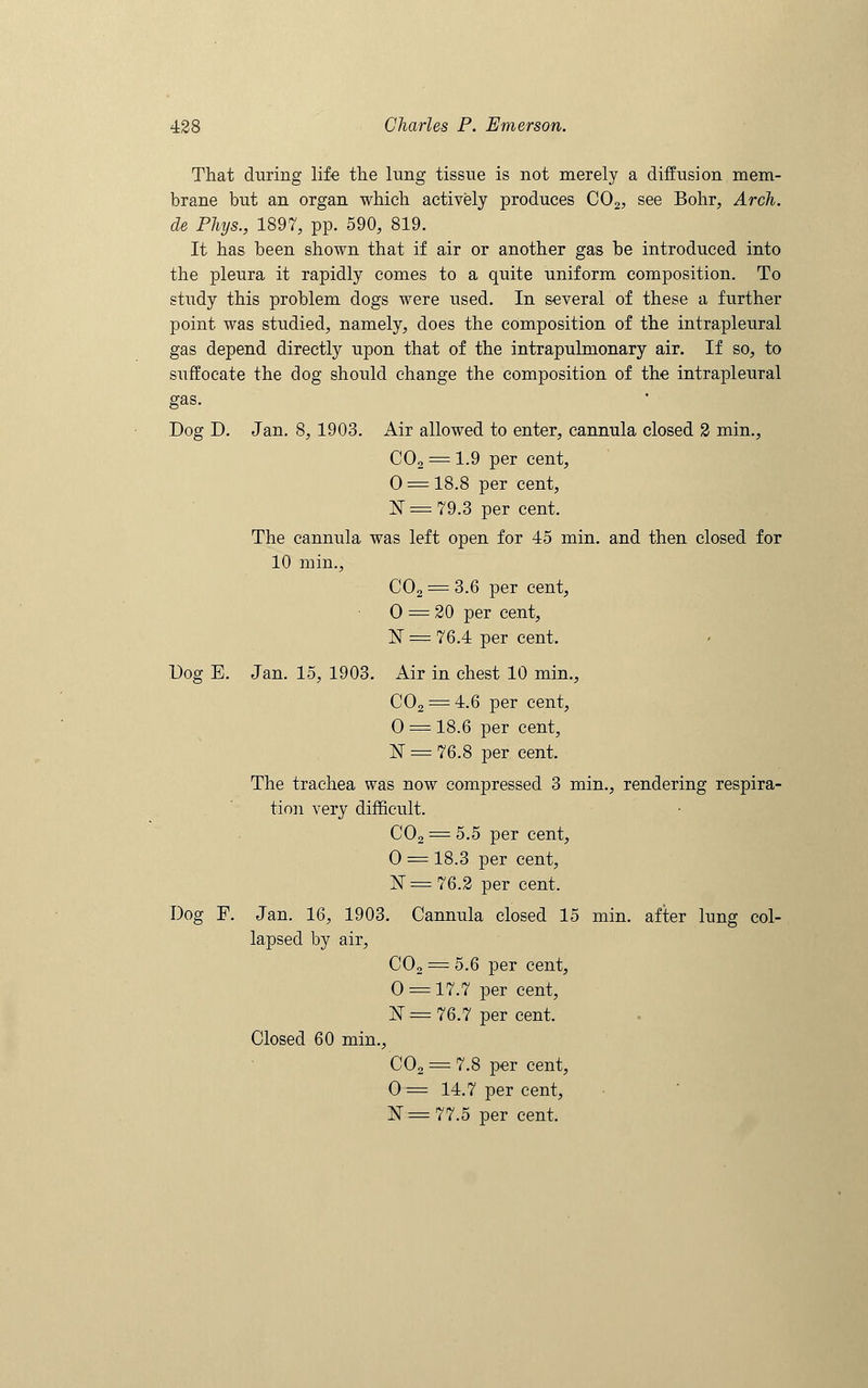 That during life the lung tissue is not merely a diffusion mem- brane but an organ which actively produces C02, see Bohr, Arch. de Phys., 1897, pp. 590, 819. It has been shown that if air or another gas be introduced into the pleura it rapidly comes to a quite uniform composition. To study this problem dogs were used. In several of these a further point was studied, namely, does the composition of the intrapleural gas depend directly upon that of the intrapulmonary air. If so, to suffocate the dog should change the composition of the intrapleural gas. Dog D. Jan. 8, 1903. Air allowed to enter, cannula closed 2 min., C02 = 1.9 per cent, 0 = 18.8 per cent, N = 79.3 per cent. The cannula was left open for 45 min. and then closed for 10 min., C02 = 3.6 per cent, 0 = 20 per cent, N = 76.4 per cent. Dog E. Jan. 15, 1903. Air in chest 10 min., C02 = 4.6 per cent, O = 18.6 per cent, N == 76.8 per cent. The trachea was now compressed 3 min., rendering respira- tion very difficult. C02 = 5.5 per cent, O = 18.3 per cent, N=76.2 per cent. Dog F. Jan. 16, 1903. Cannula closed 15 min. after lung col- lapsed by air, C02 = 5.6 per cent, O = 17.7 per cent, jST= 76.7 per cent. Closed 60 min., C02 = 7.8 per cent, 0= 14.7 per cent, 1ST =77.5 per cent.