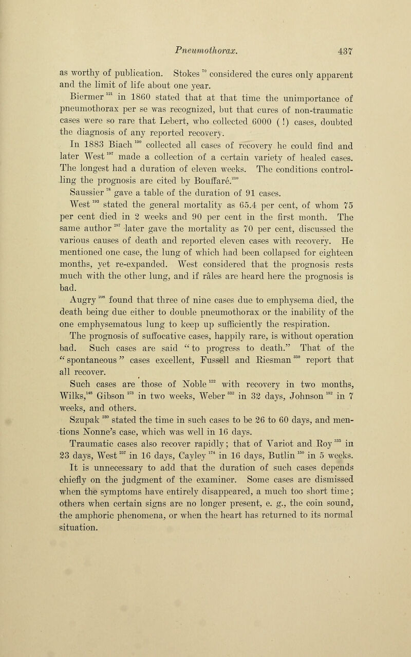 as worthy of publication. Stokes70 considered the cures only apparent and the limit of life about one year. Biermer121 in 1860 stated that at that time the unimportance of pneumothorax per se was recognized, but that cures of non-traumatic cases were so rare that Lebert, who collected 6000 (!) cases, doubted the diagnosis of any reported recover}'. In 1883 Biach190 collected all cases of recovery he could find and later West197 made a collection of a certain variety of healed cases. The longest had a duration of eleven weeks. The conditions control- ling the prognosis are cited by Bouffare.210 Saussier '8 gave a table of the duration of 91 cases. West193 stated the general mortality as 65.4 per cent, of whom 75 per cent died in 2 weeks and 90 per cent in the first month. The same author28? -later gave the mortality as 70 per cent, discussed the various causes of death and reported eleven cases with recovery. He mentioned one case, the lung of which had been collapsed for eighteen months, yet re-expanded. West considered that the prognosis rests much with the other lung, and if rales are heard here the prognosis is bad. Augry 'MS found that three of nine cases due to emphysema died, the death being due either to double pneumothorax or the inability of the one emphysematous lung to keep up sufficiently the respiration. The prognosis of suffocative cases, happily rare, is without operation bad. Such cases are said to progress to death. That of the  spontaneous cases excellent, Fussell and Biesman 35° report that all recover. Such cases are those of Noble122 with recovery in two months, Wilks,148 Gibson 273 in two weeks, Weber332 in 32 days, Johnson1S2 in 7 weeks, and others. Szupak 23° stated the time in such cases to be 26 to 60 days, and men- tions Nonne's case, which was well in 16 days. Traumatic cases also recover rapidly; that of Variot and Boy335 in 23 days, West25T in 16 days, Cayley m in 16 days, Butlin 15° in 5 weeks. It is unnecessary to add that the duration of such cases depends chiefly on the judgment of the examiner. Some cases are dismissed when the symptoms have entirely disappeared, a much too short time; others when certain signs are no longer present, e. g., the coin sound, the amphoric phenomena, or when the heart has returned to its normal situation.