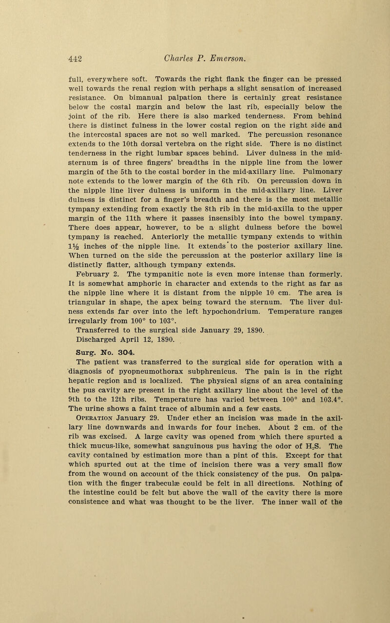 full, everywhere soft. Towards the right flank the finger can be pressed well towards the renal region with perhaps a slight sensation of increased resistance. On bimanual palpation there is certainly great resistance below the costal margin and below the last rib, especially below the joint of the rib. Here there is also marked tenderness. From behind there is distinct fulness in the lower costal region on the right side and the intercostal spaces are not so well marked. The percussion resonance extends to the 10th dorsal vertebra on the right side. There is no distinct tenderness in the right lumbar spaces behind. Liver dulness in the mid- sternum is of three fingers' breadths in the nipple line from the lower margin of the 5th to the costal border in the mid-axillary line. Pulmonary note extends to the lower margin of the 6th rib. On percussion down in the nipple line liver dulness is uniform in the mid-axillary line. Liver dulness is distinct for a finger's breadth and there is the most metallic tympany extending from exactly the 8th rib in the mid-axilla to the upper margin of the 11th where it passes insensibly into the bowel tympany. There does appear, however, to be a slight dulness before the bowel tympany is reached. Anteriorly the metallic tympany extends to within iy2 inches of the nipple line. It extends to the posterior axillary line. When turned on the side the percussion at the posterior axillary line is distinctly flatter, although tympany extends. February 2. The tympanitic note is even more intense than formerly. It is somewhat amphoric in character and extends to the right as far as the nipple line where it is distant from the nipple 10 cm. The area is triangular in shape, the apex being toward the sternum. The liver dul- ness extends far over into the left hypochondrium. Temperature ranges irregularly from 100° to 103°. Transferred to the surgical side January 29, 1890. Discharged April 12, 1890. Surg-. No. 304. The patient was transferred to the surgical side for operation with a diagnosis of pyopneumothorax subphrenicus. The pain is in the right hepatic region and is localized. The physical signs of an area containing the pus cavity are present in the right axillary line about the level of the 9th to the 12th ribs. Temperature has varied between 100° and 103.4°. The urine shows a faint trace of albumin and a few casts. Operation January 29. Under ether an incision was made in the axil- lary line downwards and inwards for four inches. About 2 cm. of the rib was excised. A large cavity was opened from which there spurted a thick mucus-like, somewhat sanguinous pus having the odor of H2S. The cavity contained by estimation more than a pint of this. Except for that which spurted out at the time of incision there was a very small flow from the wound on account of the thick consistency of the pus. On palpa- tion with the finger trabecular could be felt in all directions. Nothing of the intestine could be felt but above the wall of the cavity there is more consistence and what was thought to be the liver. The inner wall of the