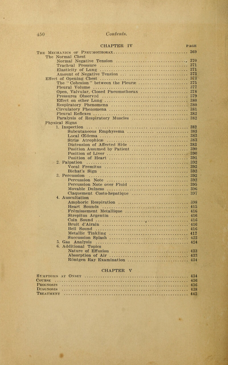 CHAPTER IV page The Mechanics of Pneumothorax , 369 The Normal Chest Normal Negative Tension 370 Tracheal Pressure 371 Elasticity of Lung 371 Amount of Negative Tension . 373 Effect of Opening Chest 3-73 The  Cohesion  between the Pleurag 375 Pleural Volume 377 Open, Valvular, Closed Pneumothorax . 378 Pressures Observed 379 Effect on other Lung 380 Respiratory Phenomena 380 Circulatory Phenomena 381 Pleural Reflexes 382 Paralysis of Respiratory Muscles 382 Physical Signs 1. Inspection 382 Subcutaneous Emphysema 383 Local QSdema 383 Striae Atrophica? 383 Distension of Affected Side 383 Position Assumed by Patient 390 Position of Liver 390 Position of Heart 391 2. Palpation 392 Vocal Fremitus 392 Bichat's Sign 392 3. Percussion 392 Percussion Note 392 Percussion Note over Fluid 395 Movable Dulness 396 Claquement Costo-hepatique 397 4. Auscultation Amphoric Respiration 398 Heart Sounds 415 Fremissement Metallique 416 Strepitus Argentin 416 Coin Sound , 416 Bruit d'Airain 416 Bell Sound 416 Metallic Tinkling 417 Succussion Splash 422 5. Gas Analysis 424 6. Additional Topics Nature of Effusion 433 Absorption of Air 433 Rontgen Ray Examination 434 CHAPTER V Symptoms at Onset 434 Course 436 Prognosis 436 Diagnosis 438 Treatment 443