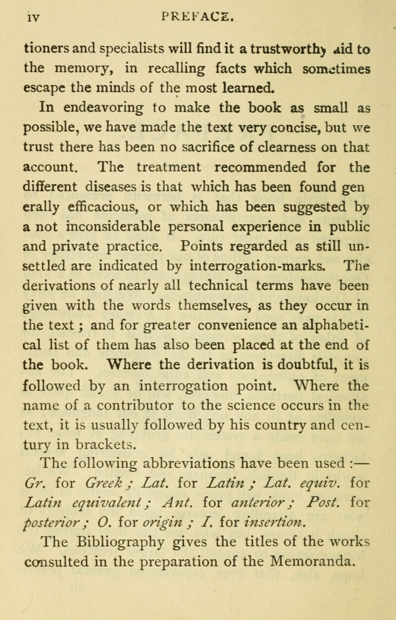 tioners and specialists will find it a trustworthy aid to the memory, in recalling facts which sometimes escape the minds of the most learned. In endeavoring to make the book as small as possible, we have made the text very concise, but we trust there has been no sacrifice of clearness on that account. The treatment recommended for the different diseases is that which has been found gen erally efficacious, or which has been suggested by a not inconsiderable personal experience in public and private practice. Points regarded as still un- settled are indicated by interrogation-marks. The derivations of nearly all technical terms have been given with the words themselves, as they occur in the text; and for greater convenience an alphabeti- cal list of them has also been placed at the end of the book. Where the derivation is doubtful, it is followed by an interrogation point. Where the name of a contributor to the science occurs in the text, it is usually followed by his country and cen- tury in brackets. The following abbreviations have been used :— Gr. for Greek; Lat. for Latin; Lat. equiv. for Latin equivalent; Ant. for anterior; Post, for posterior; 0. for origin ; L. for insertion. The Bibliography gives the titles of the works consulted in the preparation of the Memoranda.