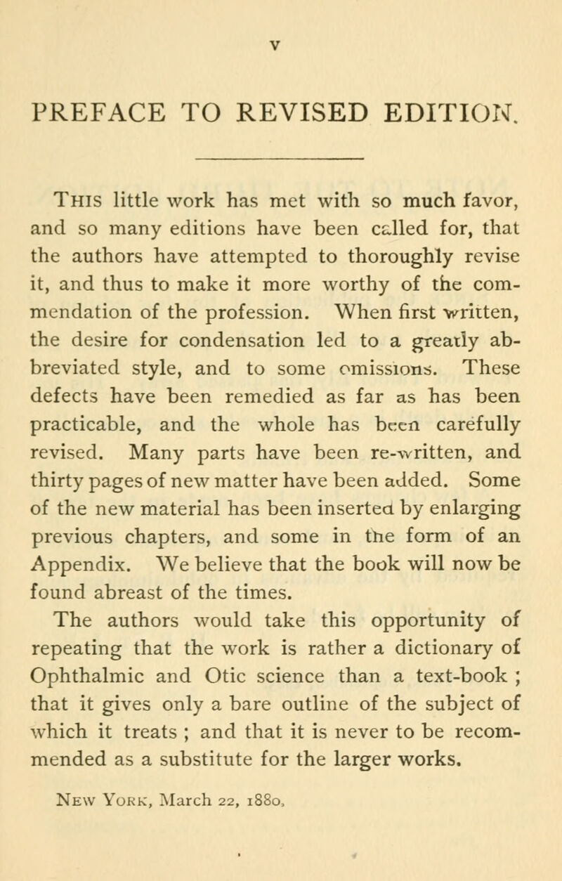 PREFACE TO REVISED EDITION. This little work has met with so much favor, and so many editions have been cdled for, that the authors have attempted to thoroughly revise it, and thus to make it more worthy of the com- mendation of the profession. When first written, the desire for condensation led to a greatly ab- breviated style, and to some omissions. These defects have been remedied as far as has been practicable, and the whole has been carefully revised. Many parts have been re-written, and thirty pages of new matter have been added. Some of the new material has been inserted by enlarging previous chapters, and some in the form of an Appendix. We believe that the book will now be found abreast of the times. The authors would take this opportunity of repeating that the work is rather a dictionary of Ophthalmic and Otic science than a text-book ; that it gives only a bare outline of the subject of which it treats ; and that it is never to be recom- mended as a substitute for the larger works. New York, March 22, 1880,