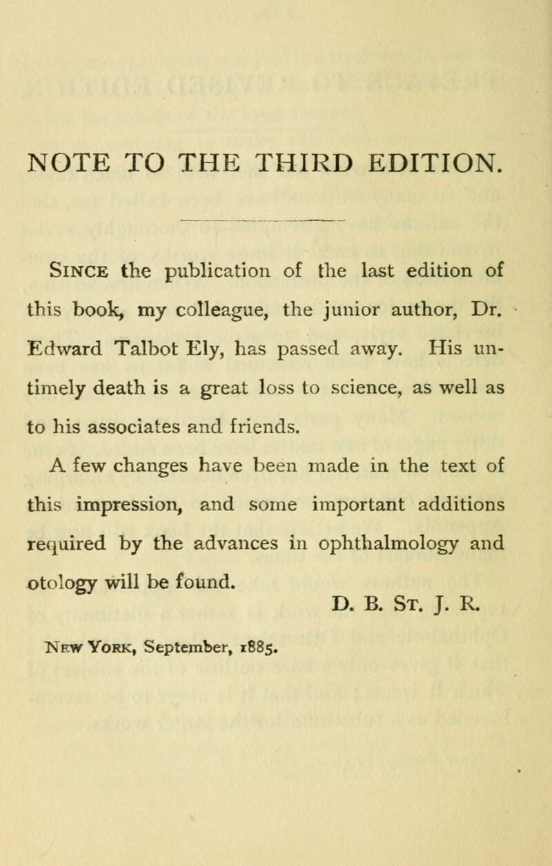 NOTE TO THE THIRD EDITION. Since the publication of the last edition of this book, my colleague, the junior author, Dr. Edward Talbot Ely, has passed away. His un- timely death is a great loss to science, as well as to his associates and friends. A few changes have been made in the text of this impression, and some important additions required by the advances in ophthalmology and otology will be found. D. B. St. J. R.