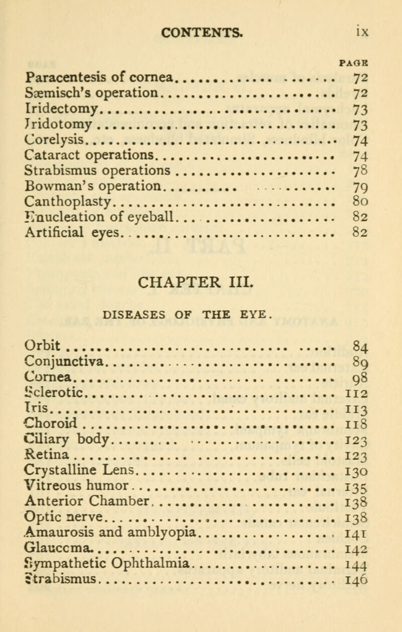 PAGE Paracentesis of cornea 72 Saemisch's operation 72 Iridectomy 73 Jridotomy 73 Corelysis 74 Cataract operations 74 Strabismus operations 78 Bowman's operation 79 Canthoplasty 80 Enucleation of eyeball... 82 Artificial eyes 82 CHAPTER III. DISEASES OF THE EYE. Orbit 84 Conjunctiva 89 Cornea 98 Siderotic 112 Iris 113 Choroid 118 Ciliary body 123 Retina 123 Crystalline Lens 130 Vitreous humor 135 Anterior Chamber 138 Optic nerve 138 Amaurosis and amblyopia , 141 Glauccma. 142 Sympathetic Ophthalmia 144 ; trabismus 146