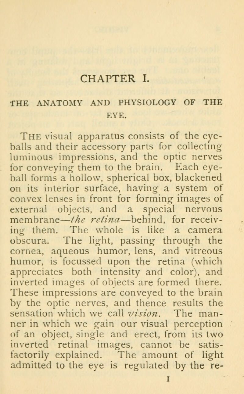 THE ANATOMY AND PHYSIOLOGY OF THE EYE. The visual apparatus consists of the eye- balls and their accessory parts for collecting luminous impressions, and the optic nerves for conveying them to the brain. Each eye- ball forms a hollow, spherical box, blackened on its interior surface, having a system of convex lenses in front for forming images of external objects, and a special nervous membrane—the retina—behind, for receiv- ing them. The whole is like a camera obscura. The light, passing through the cornea, aqueous humor, lens, and vitreous humor, is focussed upon the retina (which appreciates both intensity and color), and inverted images of objects are formed there. These impressions are conveyed to the brain by the optic nerves, and thence results the sensation which we call vision. The man- ner in which we gain our visual perception of an object, single and erect, from its two inverted retinal images, cannot be satis- factorily explained. The amount of light admitted to the eye is regulated by the re- i