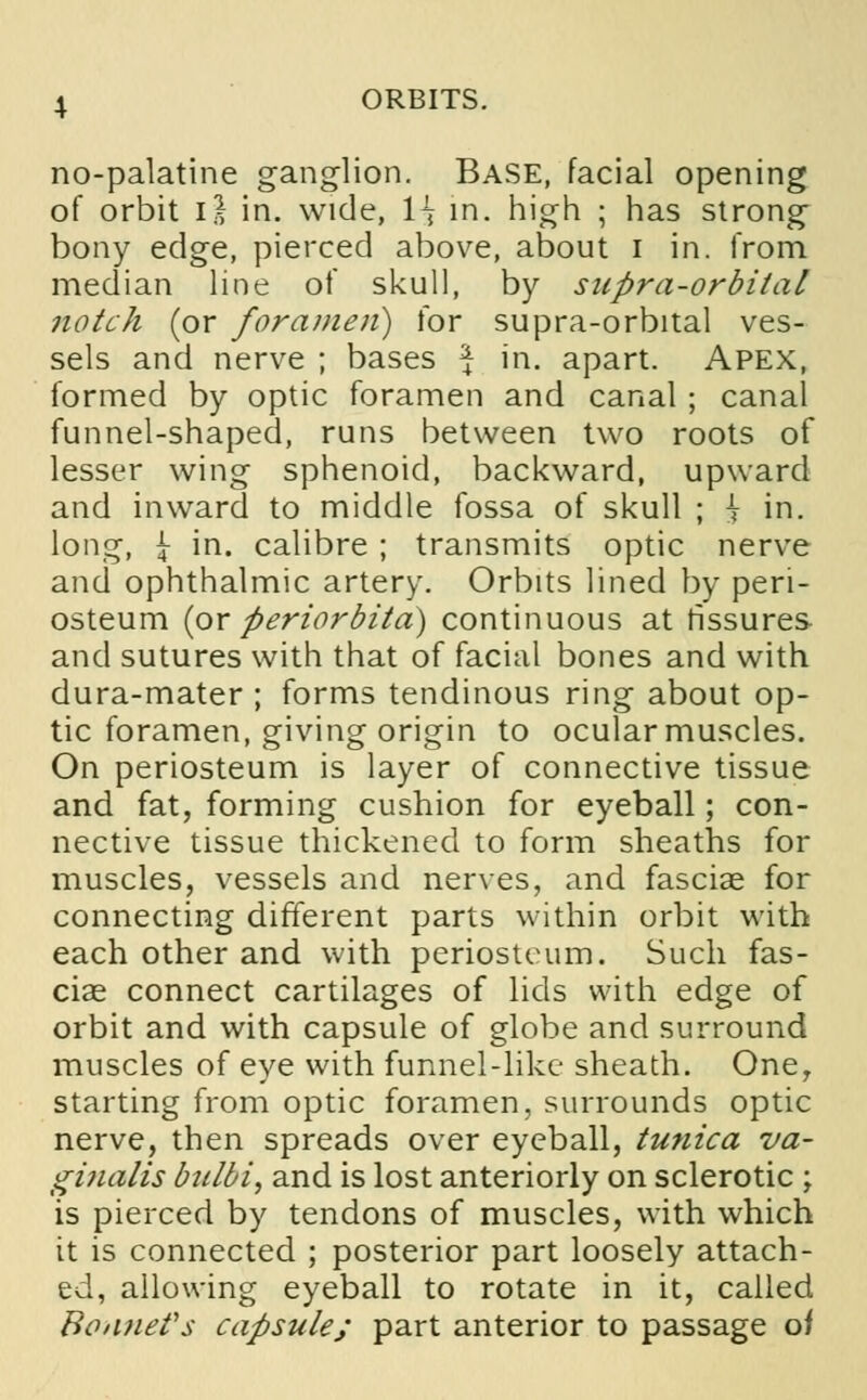 no-palatine ganglion. Base, facial opening of orbit 1} in. wide, 1^ in. high ; has strong bony edge, pierced above, about i in. from median line of skull, by supra-orbital notch (or foramen) for supra-orbital ves- sels and nerve ; bases \ in. apart. Apex, formed by optic foramen and canal ; canal funnel-shaped, runs between two roots of lesser wing sphenoid, backward, upward and inward to middle fossa of skull ; h in. long, i in. calibre ; transmits optic nerve and ophthalmic artery. Orbits lined by peri- osteum {ox periorbita) continuous at fissures and sutures with that of facial bones and with dura-mater ; forms tendinous ring about op- tic foramen, giving origin to ocular muscles. On periosteum is layer of connective tissue and fat, forming cushion for eyeball; con- nective tissue thickened to form sheaths for muscles, vessels and nerves, and fasciae for connecting different parts within orbit with each other and with periosteum. Such fas- ciae connect cartilages of lids with edge of orbit and with capsule of globe and surround muscles of eye with funnel-like sheath. One, starting from optic foramen, surrounds optic nerve, then spreads over eyeball, tunica va- ginalis bulbi, and is lost anteriorly on sclerotic ; is pierced by tendons of muscles, with which it is connected ; posterior part loosely attach- ed, allowing eyeball to rotate in it, called Bonnet's capsule; part anterior to passage oi
