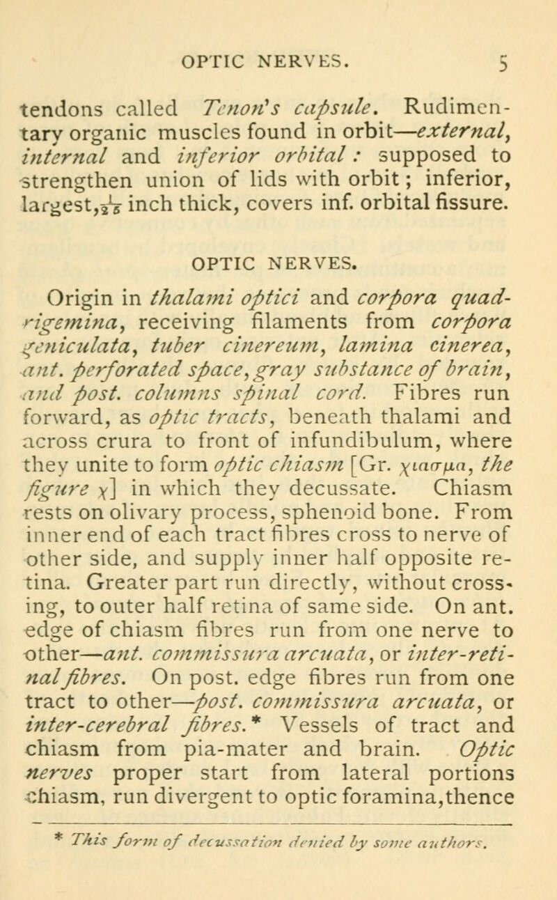 tendons called Tenon's capsule. Rudimen- tary organic muscles found in orbit—external, internal and inferior orbital: supposed to strengthen union of lids with orbit; inferior, largest,^ inch thick, covers inf. orbital fissure. OPTIC NERVES. Origin in thalami optici and corpora quad- rigemina, receiving filaments from corpora ^cniculata, tuber cinereum, lamina cinerea, ant. perforated space,gray substance of brain, and post, columns spinal cord. Fibres run forward, as optic tracts, beneath thalami and across crura to front of infundibulum, where they unite to form optic chiasm [Gr. xiavpa, the figure y\ in which they decussate. Chiasm rests on olivary process, sphenoid bone. From inner end of each tract fibres cross to nerve of other side, and supply inner half opposite re- tina. Greater part run directly, without cross- ing, to outer half retina of same side. On ant. edge of chiasm fibres run from one nerve to other—ant. commissura arcuata, or inter-reti- nal fibres. On post, edge fibres run from one tract to other—post, commissura arcuata, or inter-cerebral fibres* Vessels of tract and chiasm from pia-mater and brain. Optic nerves proper start from lateral portions chiasm, run divergent to optic foramina,thence * This form of decussation denied by some authors.