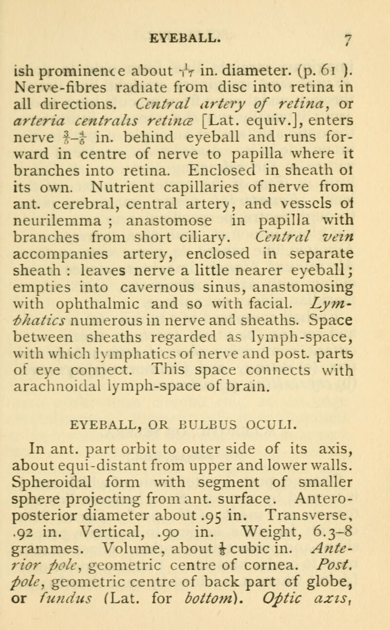 ish prominence about -fV in. diameter, (p. 61 ). Nerve-fibres radiate from disc into retina in all directions. Central artery of retina, or arteria centralis retina [Lat. equiv.], enters nerve f-£ in. behind eyeball and runs for- ward in centre of nerve to papilla where it branches into retina. Enclosed in sheath ol its own. Nutrient capillaries of nerve from ant. cerebral, central artery, and vessels oi neurilemma ; anastomose in papilla with branches from short ciliary. Central vein accompanies artery, enclosed in separate sheath : leaves nerve a little nearer eyeball; empties into cavernous sinus, anastomosing with ophthalmic and so with facial. Lym- phatics numerous in nerve and sheaths. Space between sheaths regarded as lymph-space, with which lymphatics of nerve and post, parts of eye connect. This space connects with arachnoidal lymph-space of brain. EYEBALL, OR BULBUS OCULI. In ant. part orbit to outer side of its axis, about equi-distant from upper and lower walls. Spheroidal form with segment of smaller sphere projecting from ant. surface. Antero- posterior diameter about .95 in. Transverse, .92 in. Vertical, .90 in. Weight, 6.3-8 grammes. Volume, about £ cubic in. Ante- rior pole, geometric centre of cornea. Post, pole, geometric centre of back part of globe, or fundus (Lat. for bottotn). Optic axis,