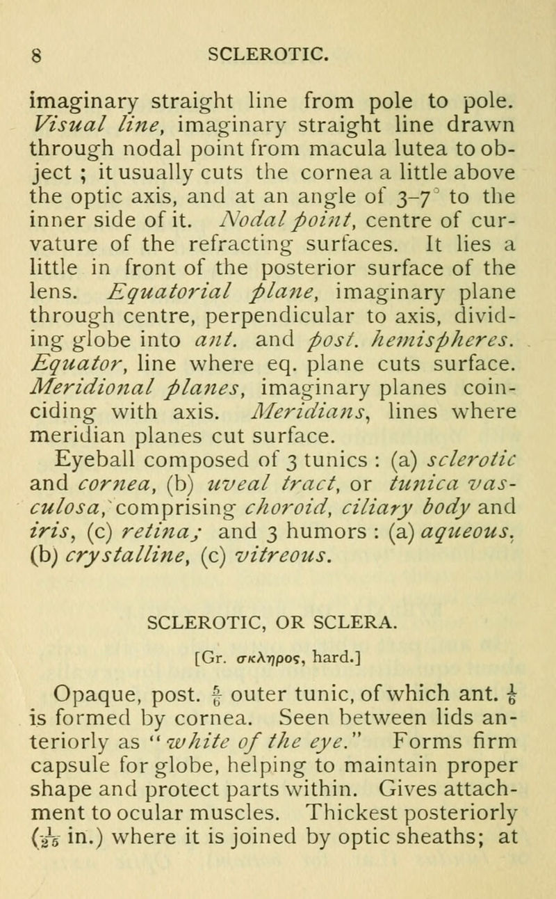 imaginary straight line from pole to pole. Visual line, imaginary straight line drawn through nodal point from macula lutea to ob- ject ; it usually cuts the cornea a little above the optic axis, and at an angle of $-jJ to the inner side of it. Nodal point, centre of cur- vature of the refracting surfaces. It lies a little in front of the posterior surface of the lens. Equatorial plane, imaginary plane through centre, perpendicular to axis, divid- ing globe into ant. and post, hemispheres. Equator, line where eq. plane cuts surface. Meridional planes, imaginary planes coin- ciding with axis. Meridians, lines where meridian planes cut surface. Eyeball composed of 3 tunics : (a) sclerotic and cornea, (b) uveal tract, or tunica vas- culosa,*comprising choroid, ciliary body and iris, (c) retinaj and 3 humors : (a) aqueous, (b) crystalline, (c) vitreous. SCLEROTIC, OR SCLERA. [Gr. o-KArjpo?, hard.] Opaque, post, f outer tunic, of which ant. i is formed by cornea. Seen between lids an- teriorly as white of the eye. Forms firm capsule for globe, helping to maintain proper shape and protect parts within. Gives attach- ment to ocular muscles. Thickest posteriorly (aV in.) where it is joined by optic sheaths; at