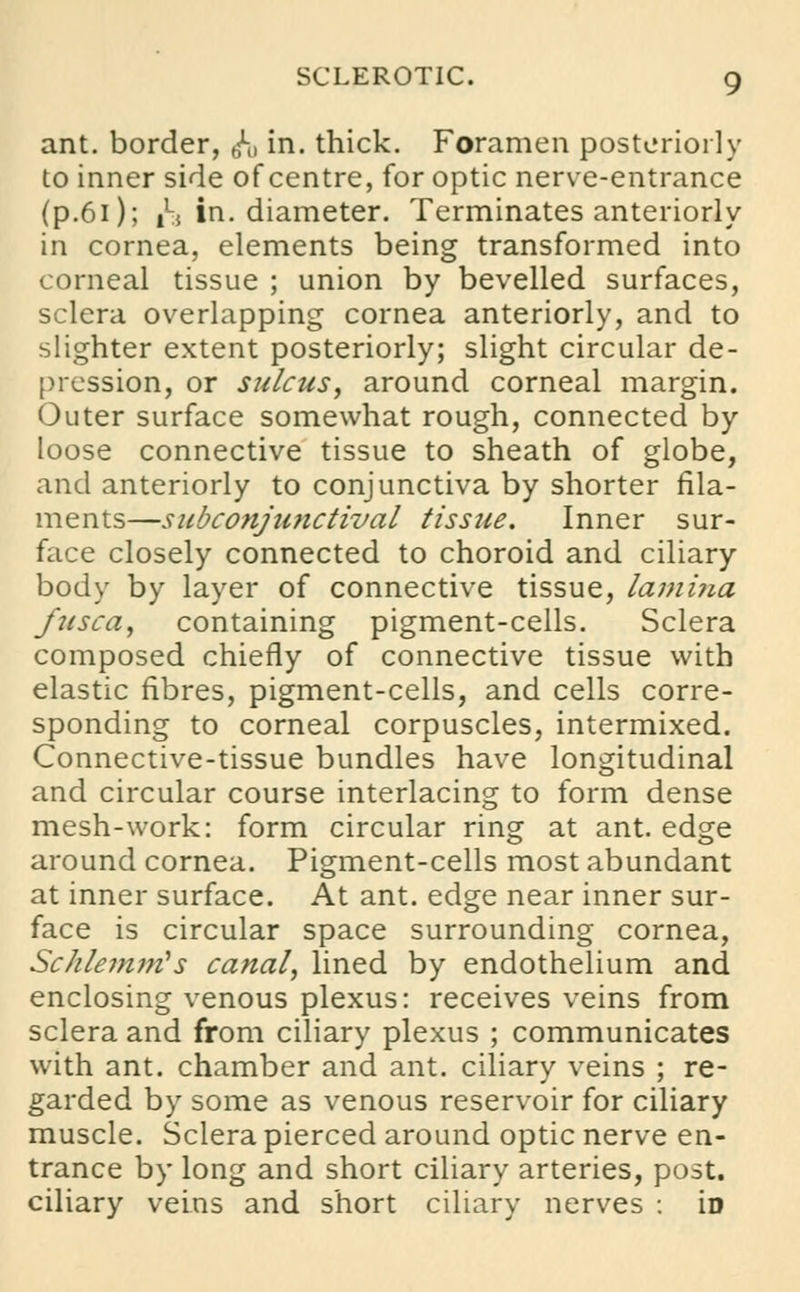 ant. border, ^j in. thick. Foramen posteriorly to inner side of centre, for optic nerve-entrance (p.6i); n in. diameter. Terminates anteriorly in cornea, elements being transformed into corneal tissue ; union by bevelled surfaces, sclera overlapping cornea anteriorly, and to slighter extent posteriorly; slight circular de- pression, or sulcus, around corneal margin. Outer surface somewhat rough, connected by loose connective tissue to sheath of globe, and anteriorly to conjunctiva by shorter fila- ments—subconjunctival tissue. Inner sur- face closely connected to choroid and ciliary body by layer of connective tissue, lamijia fusca, containing pigment-cells. Sclera composed chiefly of connective tissue with elastic fibres, pigment-cells, and cells corre- sponding to corneal corpuscles, intermixed. Connective-tissue bundles have longitudinal and circular course interlacing to form dense mesh-work: form circular ring at ant. edge around cornea. Pigment-cells most abundant at inner surface. At ant. edge near inner sur- face is circular space surrounding cornea, Schlemirfs canal, lined by endothelium and enclosing venous plexus: receives veins from sclera and from ciliary plexus ; communicates with ant. chamber and ant. ciliary veins ; re- garded by some as venous reservoir for ciliary muscle. Sclera pierced around optic nerve en- trance by long and short ciliary arteries, post, ciliary veins and short ciliary nerves : iD