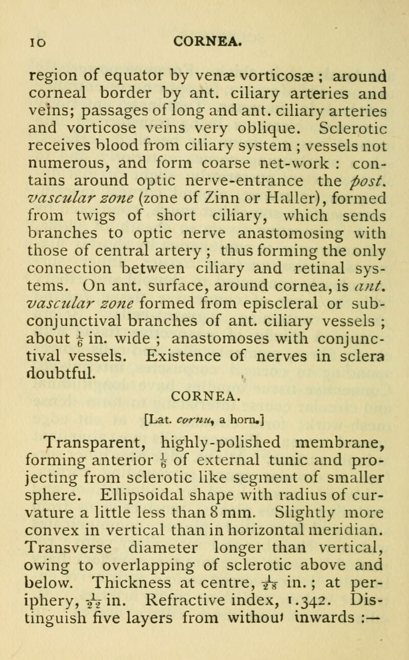 IO CORNEA. region of equator by venae vorticosae ; around corneal border by ant. ciliary arteries and veins; passages of long and ant. ciliary arteries and vorticose veins very oblique. Sclerotic receives blood from ciliary system ; vessels not numerous, and form coarse net-work : con- tains around optic nerve-entrance the post, vascular zone (zone of Zinn or Haller), formed from twigs of short ciliary, which sends branches to optic nerve anastomosing with those of central artery ; thus forming the only connection between ciliary and retinal sys- tems. On ant. surface, around cornea, is ant. vascular zone formed from episcleral or sub- conjunctival branches of ant. ciliary vessels ; about \ in. wide ; anastomoses with conjunc- tival vessels. Existence of nerves in sclera doubtful. CORNEA. [Lat. cornus a horn.] Transparent, highly-polished membrane, forming anterior ^ of external tunic and pro- jecting from sclerotic like segment of smaller sphere. Ellipsoidal shape with radius of cur- vature a little less than 8 mm. Slightly more convex in vertical than in horizontal meridian. Transverse diameter longer than vertical, owing to overlapping of sclerotic above and below. Thickness at centre, -h in.; at per- iphery, -hi in. Refractive index, 1.342. Dis- tinguish five layers from without inwards :—