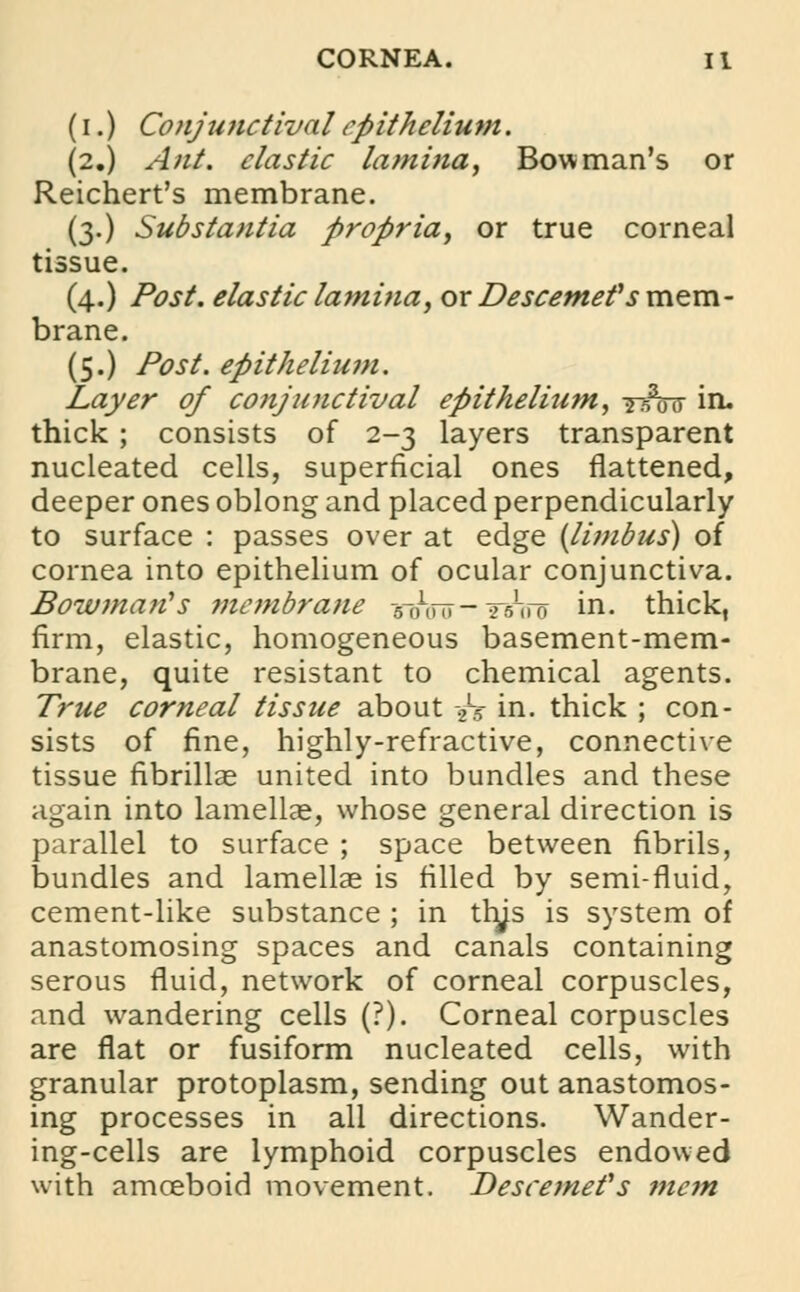 (i.) Conjunctival epithelium. (2.) Ant. elastic lamina, Bowman's or Reichert's membrane. (3.) Substantia propria, or true corneal tissue. (4.) Post, elastic lamina, or Descemefs mem- brane. (5.) Post, epithelium. Layer of conjunctival epithelium, i^W in. thick ; consists of 2-3 layers transparent nucleated cells, superficial ones flattened, deeper ones oblong and placed perpendicularly to surface : passes over at edge (limbus) of cornea into epithelium of ocular conjunctiva. Bowman's membrane -5-0ViT- Wiro in. thick, firm, elastic, homogeneous basement-mem- brane, quite resistant to chemical agents. True corneal tissue about 2L5 in. thick ; con- sists of fine, highly-refractive, connective tissue fibrillae united into bundles and these again into lamellae, whose general direction is parallel to surface ; space between fibrils, bundles and lamellae is filled by semi-fluid, cement-like substance ; in trys is system of anastomosing spaces and canals containing serous fluid, network of corneal corpuscles, and wandering cells (?). Corneal corpuscles are flat or fusiform nucleated cells, with granular protoplasm, sending out anastomos- ing processes in all directions. Wander- ing-cells are lymphoid corpuscles endowed with amoeboid movement. Descemefs mem