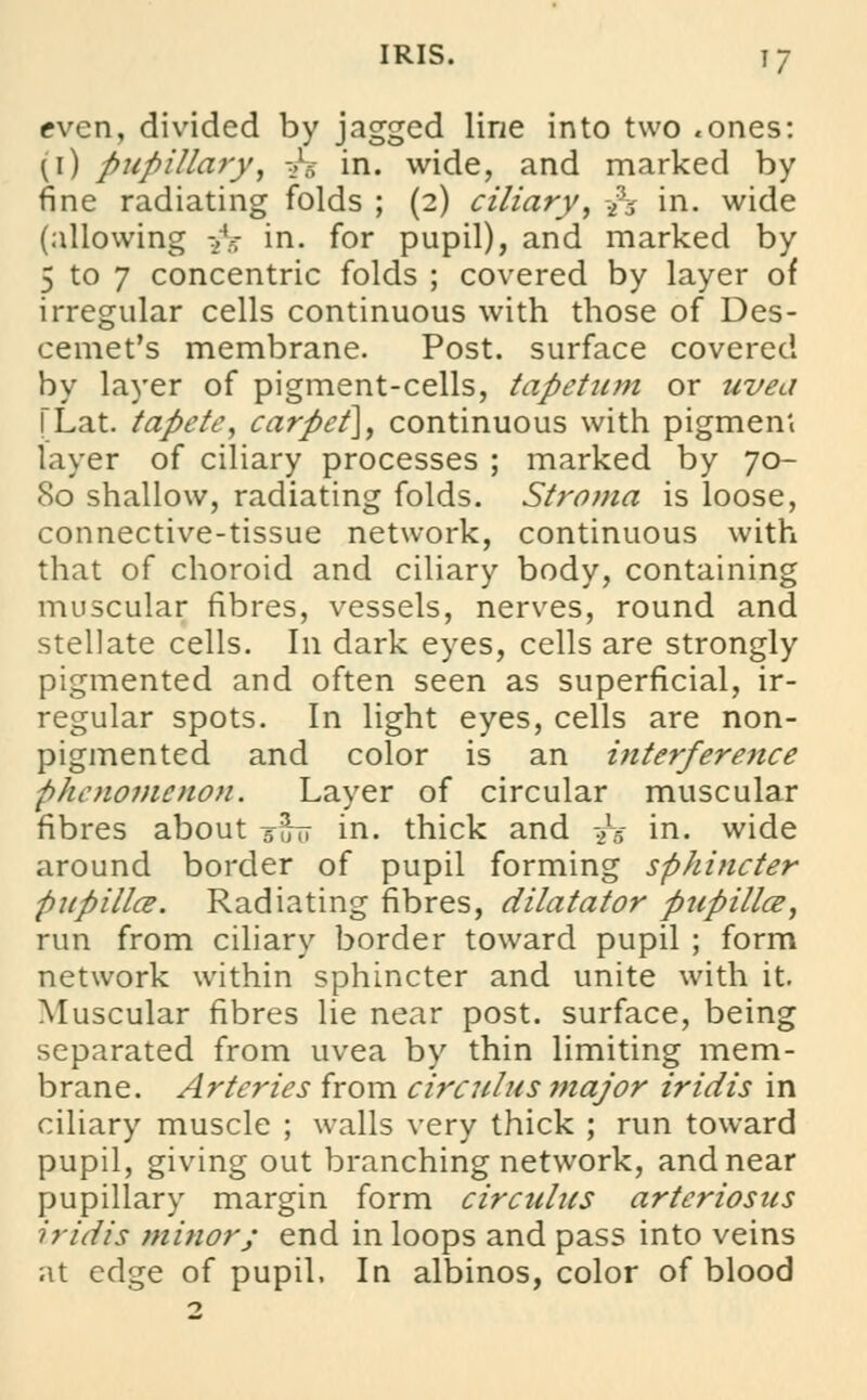 even, divided by jagged line into two .ones: ^i) pupillary, -h in. wide, and marked by fine radiating folds ; (2) ciliary, is in. wide (allowing -2V in. for pupil), and marked by 5 to 7 concentric folds ; covered by layer of irregular cells continuous with those of Des- cemet's membrane. Post, surface covered by layer of pigment-cells, tapetum or uvea TLat. tapete, carpet], continuous with pigment layer of ciliary processes ; marked by 70- 80 shallow, radiating folds. Stroma is loose, connective-tissue network, continuous with that of choroid and ciliary body, containing muscular fibres, vessels, nerves, round and stellate cells. In dark eyes, cells are strongly pigmented and often seen as superficial, ir- regular spots. In light eyes, cells are non- pigmented and color is an interference phenomenon. Layer of circular muscular fibres about suit in. thick and -yg in. wide around border of pupil forming sphincter pupillce. Radiating fibres, dilatator pupilla, run from ciliary border toward pupil ; form network within sphincter and unite with it. Muscular fibres lie near post, surface, being separated from uvea by thin limiting mem- brane. Arteries from circulus major iridis in ciliary muscle ; walls very thick ; run toward pupil, giving out branching network, and near pupillary margin form circulus arteriosus iridis minor; end in loops and pass into veins at edge of pupil, In albinos, color of blood
