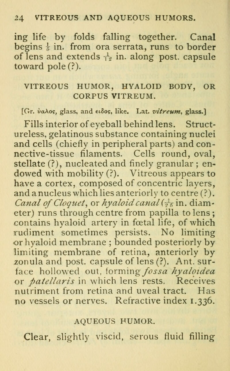ing life by folds falling together. Canal begins i in. from ora serrata, runs to border of lens and extends -f2 in. along post, capsule toward pole (?). VITREOUS HUMOR, HYALOID BODY, OR CORPUS VITREUM. [Gr. uaAo?, glass, and eiSo?, like. Lat. vitreum, glass.] Fills interior of eyeball behind lens. Struct- ureless, gelatinous substance containing nuclei and cells (chiefly in peripheral parts) and con- nective-tissue filaments. Cells round, oval, stellate (?), nucleated and finely granular ; en- dowed with mobility (?). Vitreous appears to have a cortex, composed of concentric layers and a nucleus which lies anteriorly to centre (?) Ca.7ial of Cloquet, ox hyaloid canal (-^'va. diam eter) runs through centre from papilla to lens contains hyaloid artery in fcetal life, of which rudiment sometimes persists. No limiting or hyaloid membrane ; bounded posteriorly by limiting membrane of retina, anteriorly by zonula and post, capsule of lens (?). Ant. sur- face hollowed out, \oxm\r\g fossa hyalqidea or patellaris in which lens rests. Receives nutriment from retina and uveal tract. Has no vessels or nerves. Refractive index 1.336. AQUEOUS HUMOR. Clear, slightly viscid, serous fluid filling