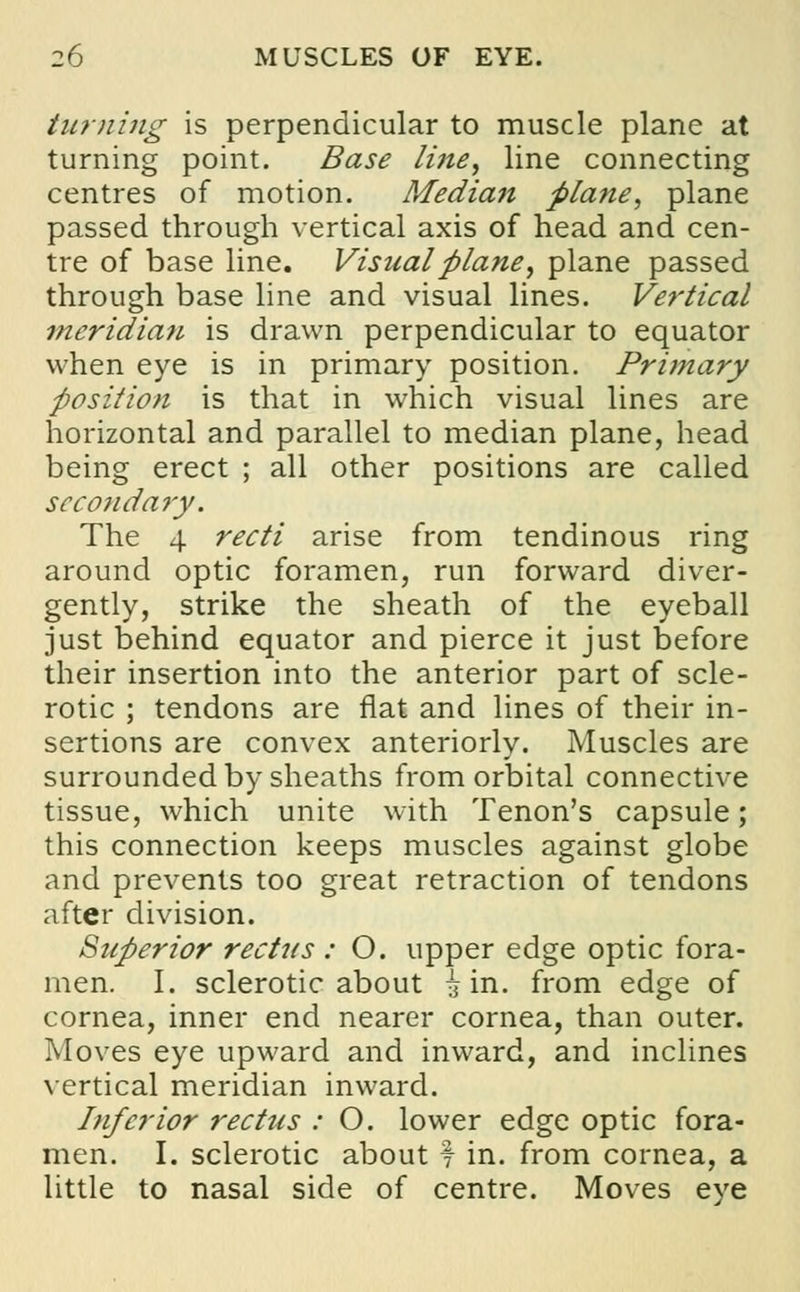 turning is perpendicular to muscle plane at turning point. Base line, line connecting centres of motion. Median plane, plane passed through vertical axis of head and cen- tre of base line. Visual plane, plane passed through base line and visual lines. Vertical meridian is drawn perpendicular to equator when eye is in primary position. Primary position is that in which visual lines are horizontal and parallel to median plane, head being erect ; all other positions are called secondary. The 4 recti arise from tendinous ring around optic foramen, run forward diver- gently, strike the sheath of the eyeball just behind equator and pierce it just before their insertion into the anterior part of scle- rotic ; tendons are flat and lines of their in- sertions are convex anteriorly. Muscles are surrounded by sheaths from orbital connective tissue, which unite with Tenon's capsule; this connection keeps muscles against globe and prevents too great retraction of tendons after division. Superior rectus : O. upper edge optic fora- men. I. sclerotic about ^ in. from edge of cornea, inner end nearer cornea, than outer. Moves eye upward and inward, and inclines vertical meridian inward. Inferior rectus : O. lower edge optic fora- men. I. sclerotic about f in. from cornea, a little to nasal side of centre. Moves eye