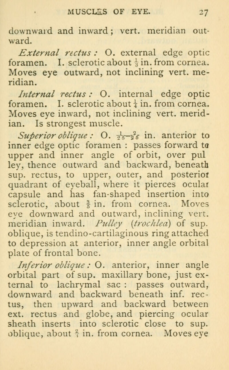 downward and inward; vert, meridian out- ward. External rectus: O. external edge optic foramen. I. sclerotic about £ in. from cornea. Moves eye outward, not inclining vert, me- ridian. Internal rectus: O. internal edge optic foramen. I. sclerotic about \ in. from cornea. Moves eye inward, not inclining vert, merid- ian. Is strongest muscle. Superior oblique: O. is—$s in. anterior to inner edge optic foramen : passes forward to upper and inner angle of orbit, over pul ley, thence outward and backward, beneath sup. rectus, to upper, outer, and posterior quadrant of eyeball, where it pierces ocular capsule and has fan-shaped insertion into sclerotic, about f in. from cornea. Moves eye downward and outward, inclining vert, meridian inward. Pulley {trochlea) of sup. oblique, is tendino-cartilaginous ring attached to depression at anterior, inner angle orbital plate of frontal bone. Inferior oblique: O. anterior, inner angle orbital part of sup. maxillary bone, just ex- ternal to lachrymal sac : passes outward, downward and backward beneath inf. rec- tus, then upward and backward between ext. rectus and globe, and piercing ocular sheath inserts into sclerotic close to sup. oblique, about $ in. from cornea. Moves eye