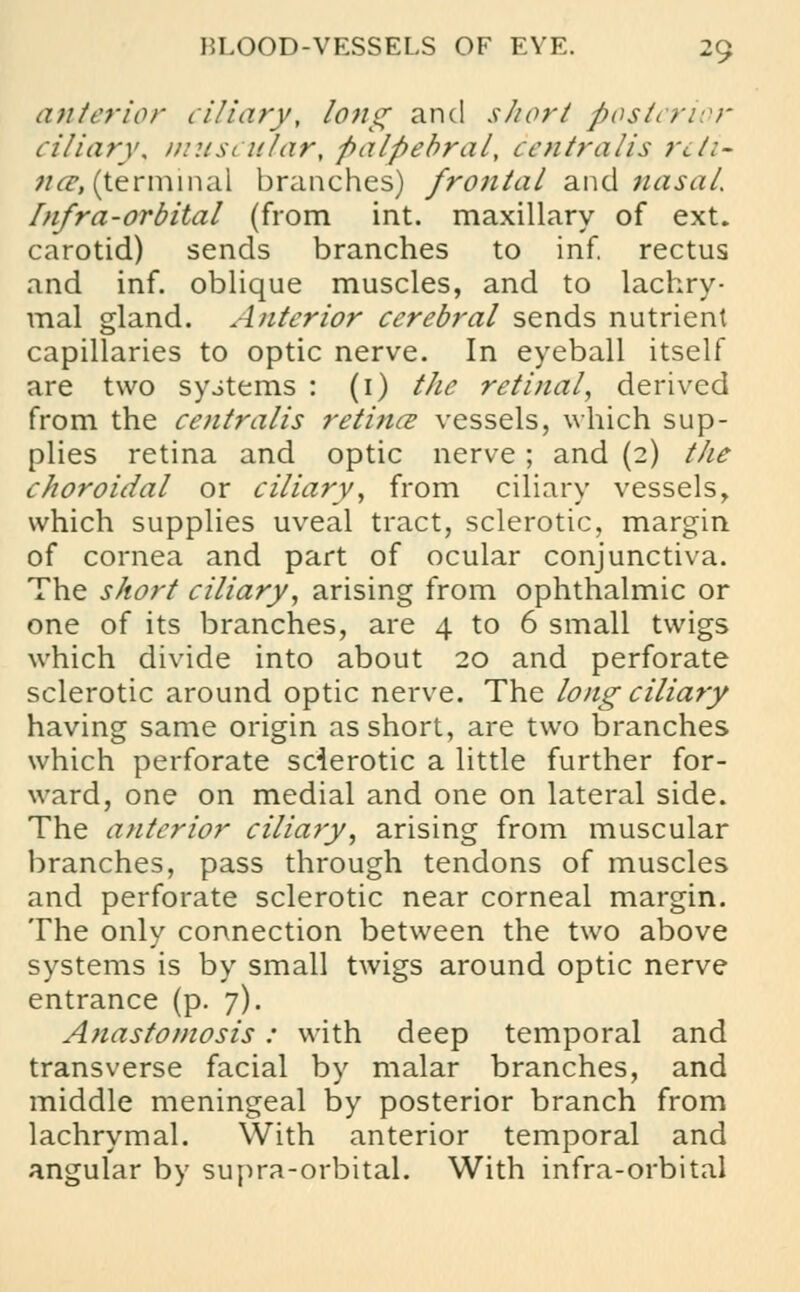 anterior ciliary, long and short posterior ciliary, muscular, palpebral, centralis reti- na, (terminal branches) frontal and nasal. Infra-orbital (from int. maxillary of ext. carotid) sends branches to inf. rectus and inf. oblique muscles, and to lachry- mal gland. Anterior cerebral sends nutrient capillaries to optic nerve. In eyeball itself are two systems : (1) the retinal, derived from the centralis retina? vessels, which sup- plies retina and optic nerve; and (2) the choroidal or ciliary, from ciliary vessels, which supplies uveal tract, sclerotic, margin of cornea and part of ocular conjunctiva. The short ciliary, arising from ophthalmic or one of its branches, are 4 to 6 small twigs which divide into about 20 and perforate sclerotic around optic nerve. The long ciliary having same origin as short, are two branches which perforate sclerotic a little further for- ward, one on medial and one on lateral side. The anterior ciliary, arising from muscular branches, pass through tendons of muscles and perforate sclerotic near corneal margin. The only connection between the two above systems is by small twigs around optic nerve entrance (p. 7). Anastomosis: with deep temporal and transverse facial by malar branches, and middle meningeal by posterior branch from lachrymal. With anterior temporal and angular by supra-orbital. With infra-orbital
