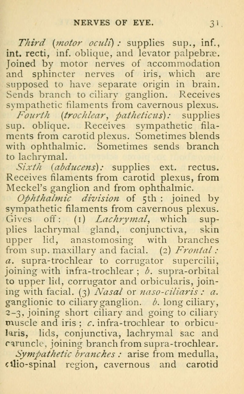 NERVES OF EYE. 3 1 Third {motor oculi) : supplies sup., inf., int. recti, inf. oblique, and levator palpebral. Joined by motor nerves of accommodation and sphincter nerves of iris, which are supposed to have separate origin in brain. Sends branch to ciliary ganglion. Receives sympathetic filaments from cavernous plexus. Fourth [trochlear, pathetic us): supplies sup. oblique. Receives sympathetic fila- ments from carotid plexus. Sometimes blends with ophthalmic. Sometimes sends branch to lachrymal. Sixth (abducens): supplies ext. rectus. Receives filaments from carotid plexus, from Meckel's ganglion and from ophthalmic. Ophthalmic division of 5th : joined by sympathetic filaments from cavernous plexus. Gives off: (1) Lachrymal, which sup- plies lachrymal gland, conjunctiva, skin upper lid, anastomosing with branches from sup. maxillary and facial. (2) Frontal: a. supra-trochlear to corrugator supercilii, joining with infra-trochlear ; b. supra-orbital to upper lid, corrugator and orbicularis, join- ing with facial. (3) Nasal or naso-ciliaris : a. ganglionic to ciliary ganglion, b. long ciliary, 2-3, joining short ciliary and going to ciliary muscle and iris ; c. infra-trochlear to orbicu- laris, lids, conjunctiva, lachrymal sac and caruncle, joining branch from supra-trochlear. Sympathetic branches : arise from medulla, ctlio-spinal region, cavernous and carotid