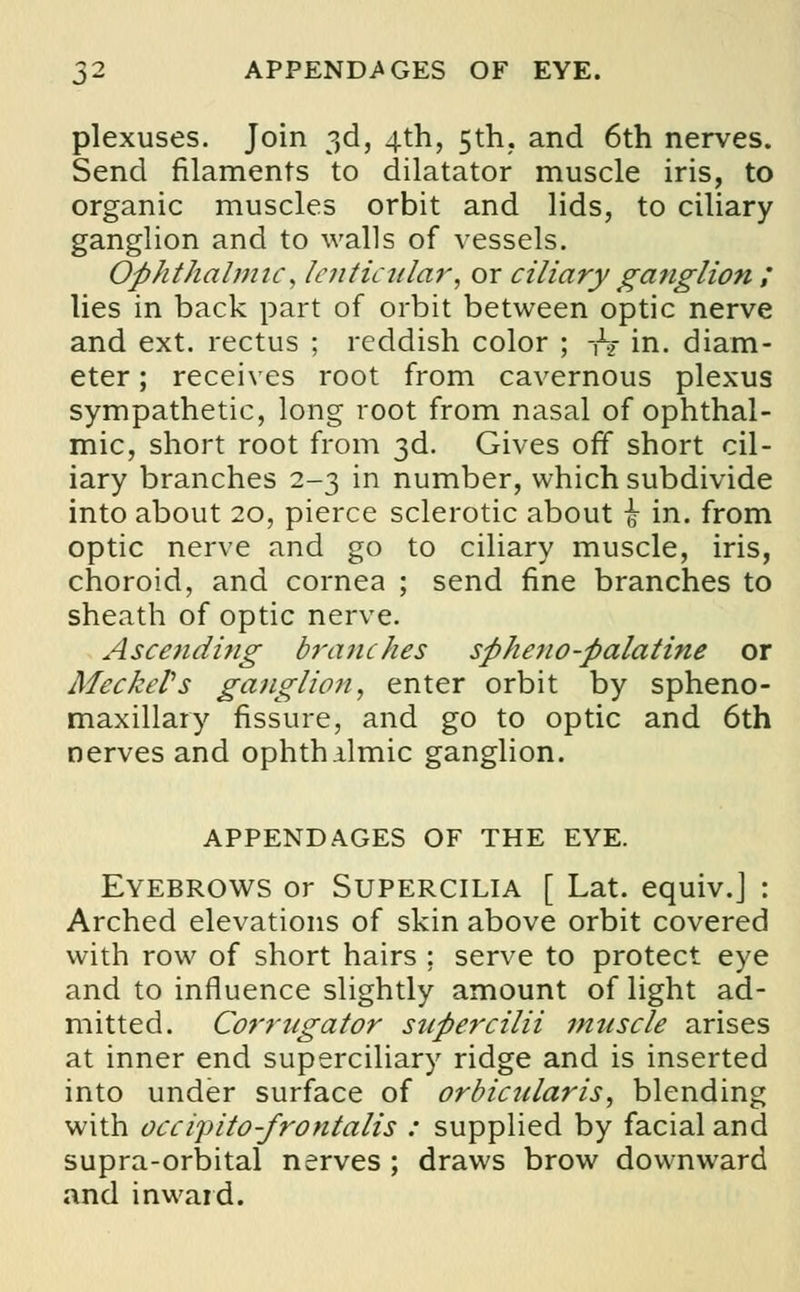 plexuses. Join 3d, 4th, 5th, and 6th nerves. Send filaments to dilatator muscle iris, to organic muscles orbit and lids, to ciliary ganglion and to walls of vessels. Ophthalmic, lenticular, or ciliary ganglion ; lies in back part of orbit between optic nerve and ext. rectus ; reddish color ; -hi in. diam- eter; receives root from cavernous plexus sympathetic, long root from nasal of ophthal- mic, short root from 3d. Gives off short cil- iary branches 2-3 in number, which subdivide into about 20, pierce sclerotic about \ in. from optic nerve and go to ciliary muscle, iris, choroid, and cornea ; send fine branches to sheath of optic nerve. Ascending branches sphow-palatine or Meckel's ganglion, enter orbit by spheno- maxillary fissure, and go to optic and 6th nerves and ophthalmic ganglion. APPENDAGES OF THE EYE. Eyebrows or Supercilia [ Lat. equiv.J : Arched elevations of skin above orbit covered with row of short hairs : serve to protect eye and to influence slightly amount of light ad- mitted. Corrugator supercilii muscle arises at inner end superciliary ridge and is inserted into under surface of orbicularis, blending with occipito-frontalis : supplied by facial and supra-orbital nerves ; draws brow downward and inward.