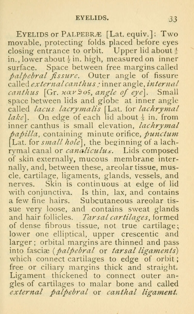 Eyelids or Palpebr/E [Lat. equiv.]: Two movable, protecting folds placed before eyes closing entrance to orbit. Upper lid about t in., lower about £ in. high, measured on inner surface. Space between free margins called palpebral fissure. Outer angle of fissure called externalcanthus ; inner angle, internal canthns [Gr. xavBoS, angle of eye]. Small space between lids and globe at inner angle- called lacus laerymalis [Lat. tor lachrymal lake]. On edge of each lid about i in. from inner canthus is small elevation, lachrymal papilla, containing minute orifice, punctam [Lat. for small hole], the beginning of a lach- rymal canal or canaliculus. Lids composed of skin externally, mucous membrane inter- nally, and, between these, areolar tissue, mus- cle, cartilage, ligaments, glands, vessels, and nerves. Skin is continuous at edge of lid with conjunctiva. Is thin, lax, and contains a few fine hairs. Subcutaneous areolar tis- sue very loose, and contains sweat glands and hair follicles. Tarsal cartilages, formed of dense fibrous tissue, not true cartilage; lower one elliptical, upper crescentic and larger; orbital margins are thinned and pass into fascise {palpebral or tarsal ligaments) which connect cartilages to edge of orbit; free or ciliary margins thick and straight. Ligament thickened to connect outer an- gles of cartilages to malar bone and called external palpebral or canthal ligament.