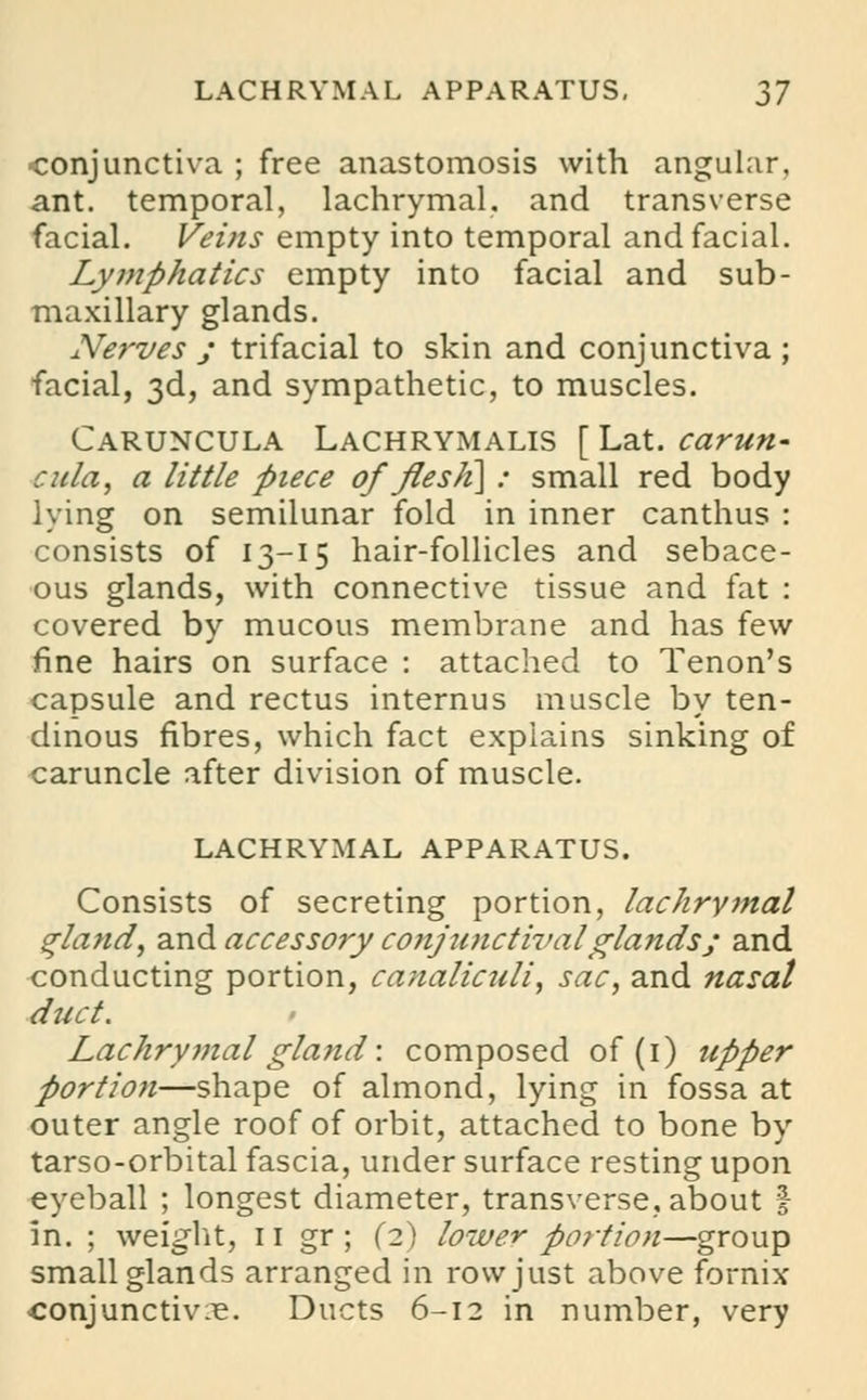 conjunctiva ; free anastomosis with angular, ant. temporal, lachrymal, and transverse facial. Veins empty into temporal and facial. Lymphatics empty into facial and sub- maxillary glands. Nerves ; trifacial to skin and conjunctiva ; facial, 3d, and sympathetic, to muscles. Caruncula Lachrymalis [Lat. carun- cula, a little piece of flesJi\ : small red body lying on semilunar fold in inner canthus : consists of 13-15 hair-follicles and sebace- ous glands, with connective tissue and fat : covered by mucous membrane and has few fine hairs on surface : attached to Tenon's capsule and rectus internus muscle by ten- dinous fibres, which fact explains sinking of caruncle after division of muscle. LACHRYMAL APPARATUS. Consists of secreting portion, lachrymal gland, and accessory conjunctival glands; and conducting portion, canaliculi, sac, and nasal duct. Lachrymal gland: composed of (1) upper portion—shape of almond, lying in fossa at outer angle roof of orbit, attached to bone by tarso-orbital fascia, under surface resting upon eyeball ; longest diameter, transverse, about | in. ; weight, 11 gr ; (2) lower portion—group small glands arranged in row just above fornix ■conjunctiva. Ducts 6-12 in number, very
