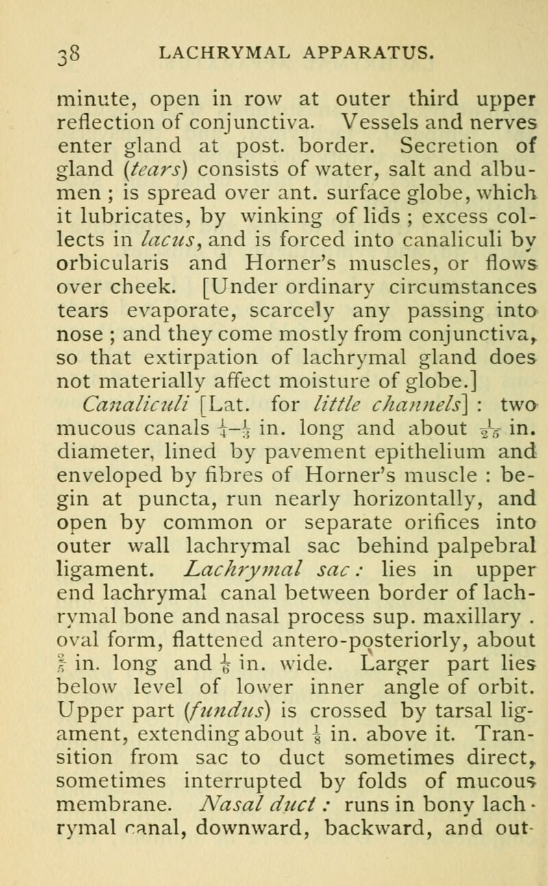minute, open in row at outer third upper reflection of conjunctiva. Vessels and nerves enter gland at post, border. Secretion of gland (tears) consists of water, salt and albu- men ; is spread over ant. surface globe, which it lubricates, by winking of lids ; excess col- lects in lacus, and is forced into canaliculi by orbicularis and Horner's muscles, or flows over cheek. [Under ordinary circumstances tears evaporate, scarcely any passing into nose ; and they come mostly from conjunctiva, so that extirpation of lachrymal gland does not materially affect moisture of globe.] Canaliculi [Lat. for little channels} : two mucous canals \-h in. long and about ■£■§ in. diameter, lined by pavement epithelium and enveloped by fibres of Horner's muscle : be- gin at puncta, run nearly horizontally, and open by common or separate orifices into outer wall lachrymal sac behind palpebral ligament. Lachrymal sac: lies in upper end lachrymal canal between border of lach- rymal bone and nasal process sup. maxillary . oval form, flattened antero-posteriorly, about I in. long and ^ in. wide. Larger part lies below level of lower inner angle of orbit. Upper part (fundus) is crossed by tarsal lig- ament, extending about \ in. above it. Tran- sition from sac to duct sometimes direct, sometimes interrupted by folds of mucous membrane. Nasal duct : runs in bony lach • rymal canal, downward, backward, and out-