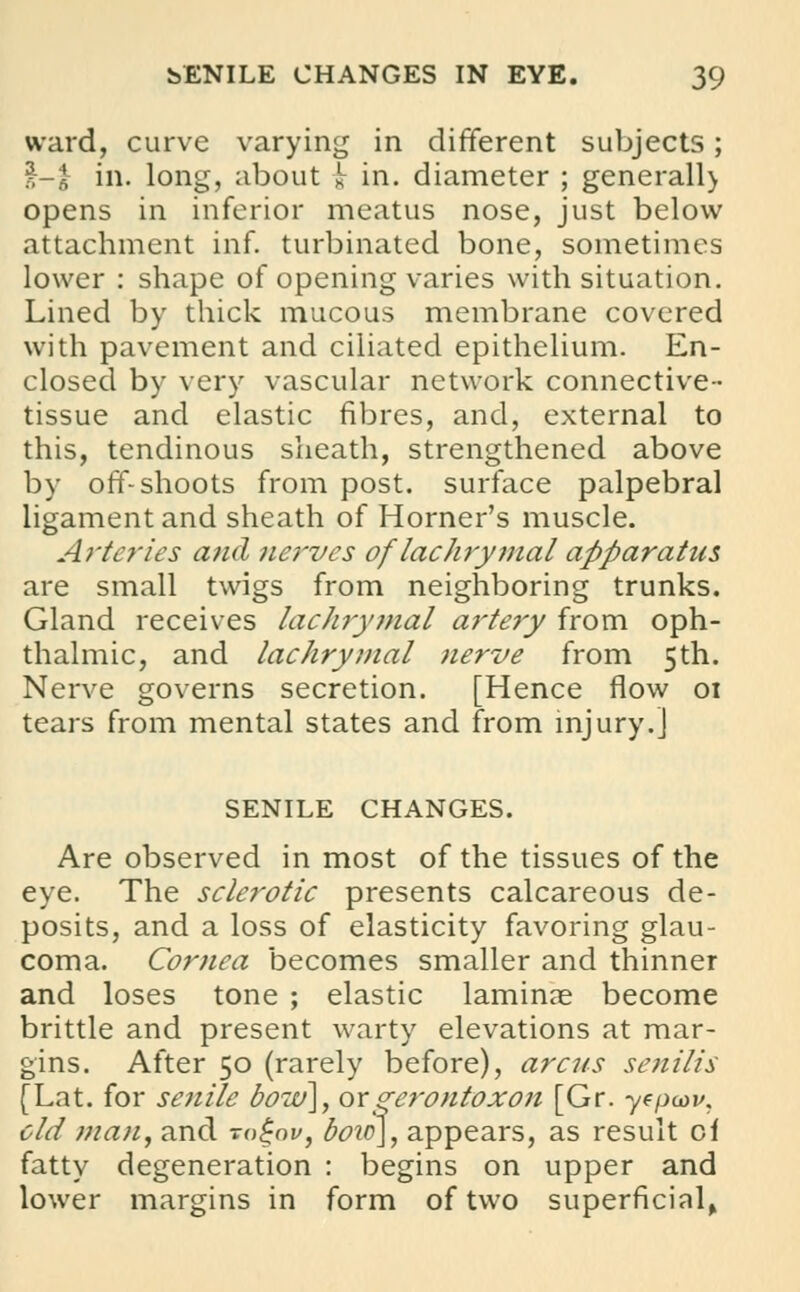 ward, curve varying in different subjects; £-£ in. long, about i in. diameter ; generall) opens in inferior meatus nose, just below attachment inf. turbinated bone, sometimes lower : shape of opening varies with situation. Lined by thick mucous membrane covered with pavement and ciliated epithelium. En- closed by very vascular network connective- tissue and elastic fibres, and, external to this, tendinous sheath, strengthened above by off-shoots from post, surface palpebral ligament and sheath of Horner's muscle. Arteries and nerves of lachrymal apparatus are small twigs from neighboring trunks. Gland receives lachrymal artery from oph- thalmic, and lachrymal nerve from 5th. Nerve governs secretion. [Hence flow 01 tears from mental states and from injury.] SENILE CHANGES. Are observed in most of the tissues of the eye. The sclerotic presents calcareous de- posits, and a loss of elasticity favoring glau- coma. Cornea becomes smaller and thinner and loses tone ; elastic laminae become brittle and present warty elevations at mar- gins. After 50 (rarely before), arens senilis [Lat. for senile bow], orgerontoxon [Gr. yepu>v. eld man, and rognv, bow], appears, as result ci fatty degeneration : begins on upper and lower margins in form of two superficial.