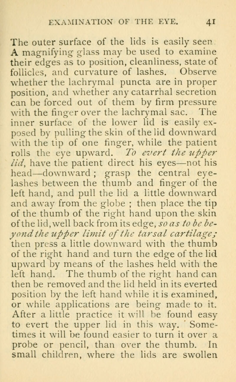 The outer surface of the lids is easily seen A magnifying- glass may be used to examine their edges as to position, cleanliness, state of follicles, and curvature of lashes. Observe whether the lachrymal puncta are in proper position, and whether any catarrhal secretion can be forced out of them by firm pressure with the finger over the lachrymal sac. The inner surface of the lower lid is easily ex- posed by pulling the skin of the lid downward with the tip of one finger, while the patient rolls the eye upward. To evert the upper lid, have the patient direct his eyes—not his head—downward ; grasp the central eye- lashes between the thumb and finger of the left hand, and pull the lid a little downward and away from the globe ; then place the tip of the thumb of the right hand upon the skin of the lid, well back from its edge, so as to be be- yond the upper limit of the tarsal cartilage; then press a little downward with the thumb of the right hand and turn the edge of the lid upward by means of the lashes held with the left hand. The thumb of the right hand can then be removed and the lid held in its everted position by the left hand while it is examined, or while applications are being made to it. After a little practice it will be found easy to evert the upper lid in this way. ' Some- times it will be found easier to turn it over a probe or pencil, than over the thumb. In small children, where the lids are swollen