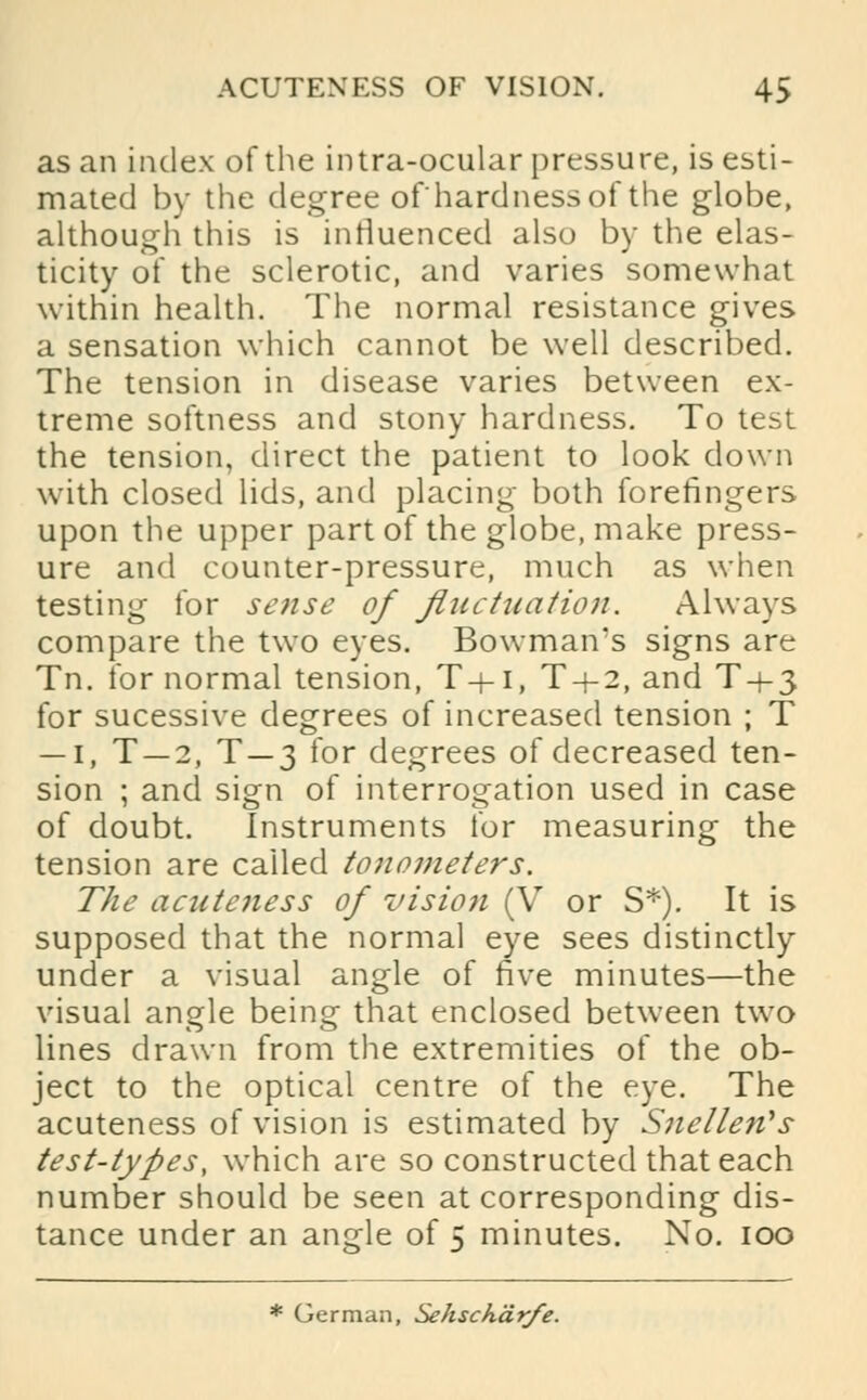 as an index of the intra-ocular pressure, is esti- mated by the degree of'hardness of the globe, although this is influenced also by the elas- ticity of the sclerotic, and varies somewhat within health. The normal resistance gives a sensation which cannot be well described. The tension in disease varies between ex- treme softness and stony hardness. To test the tension, direct the patient to look down with closed lids, and placing both forefingers upon the upper part of the globe, make press- ure and counter-pressure, much as when testing for sense of fluctuation. Always compare the two eyes. Bowman's signs are Tn. for normal tension, T+i, T + 2, and T-t-3 for sucessive degrees of increased tension ; T — 1, T —2, T —3 for degrees of decreased ten- sion ; and sign of interrogation used in case of doubt. Instruments for measuring the tension are called tonometers. The acuteness of vision (V or S*). It is supposed that the normal eye sees distinctly under a visual angle of five minutes—the visual angle being that enclosed between two lines drawn from the extremities of the ob- ject to the optical centre of the eye. The acuteness of vision is estimated by Snellen's test-types, which are so constructed that each number should be seen at corresponding dis- tance under an angle of 5 minutes. No. 100 * German, Sehscharfe.