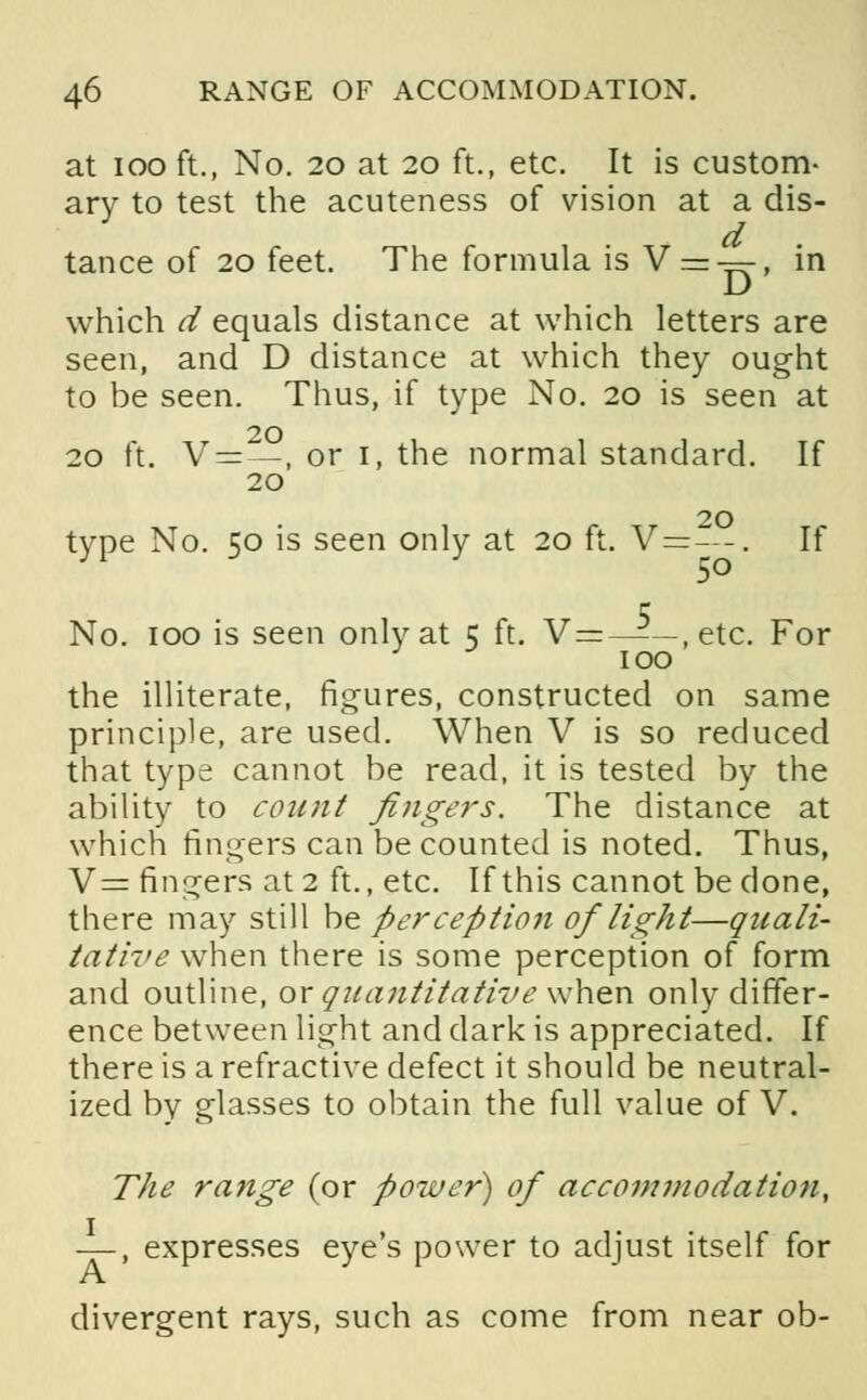 at ioo ft., No. 20 at 20 ft., etc. It is custom- ary to test the acuteness of vision at a dis- tance of 20 feet. The formula is V = —, in which d equals distance at which letters are seen, and D distance at which they ought to be seen. Thus, if type No. 20 is seen at 20 20 ft. V =—, or 1, the normal standard. If 20 type No. 50 is seen only at 20 ft. V=—. If No. 100 is seen only at 5 ft. V=——, etc. For 100 the illiterate, figures, constructed on same principle, are used. When V is so reduced that type cannot be read, it is tested by the ability to count fingers. The distance at which fingers can be counted is noted. Thus, V= fingers at 2 ft., etc. If this cannot be done, there may still be perception of light—quali- tative when there is some perception of form and outline, or quantitative when only differ- ence between light and dark is appreciated. If there is a refractive defect it should be neutral- ized by glasses to obtain the full value of V. The range (or power) of accommodation, —, expresses eye's power to adjust itself for divergent rays, such as come from near ob-