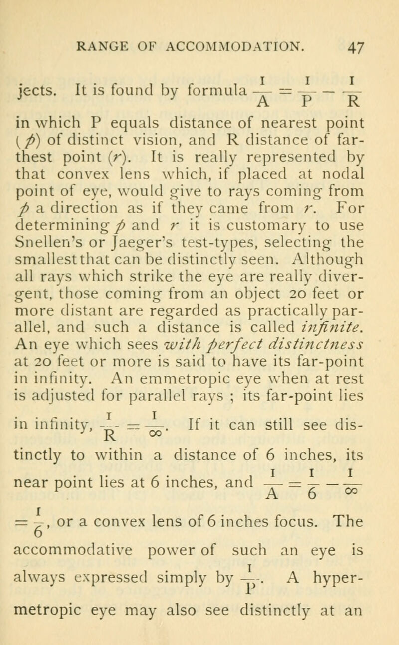 iects. It is found by formula —■ = — — J ' APR in which P equals distance of nearest point {/>) of distinct vision, and R distance of far- thest point (r). It is really represented by that convex lens which, if placed at nodal point of eye, would give to rays coming- from p a direction as if they came from r. For determining/> and r it is customary to use Snellen's or Jaeger's test-types, selecting the smallestthat can be distinctly seen. Although all rays which strike the eye are really diver- gent, those coming from an object 20 feet or more distant are regarded as practically par- allel, and such a distance is called infinite. An eye which sees with perfect distinctness at 20 feet or more is said to have its far-point in infinity. An emmetropic eye when at rest is adjusted for parallel rays ; its far-point lies in infinity, --- = —. If it can still see dis- 3 R °° tinctly to within a distance of 6 inches, its i- ^ • 1 , 1 1 1 near point lies at 6 inches, and — — — v A 6 °° = -, or a convex lens of 6 inches focus. The 6 accommodative power of such an eye is always expressed simply by —-. A hyper- metropic eye may also see distinctly at an