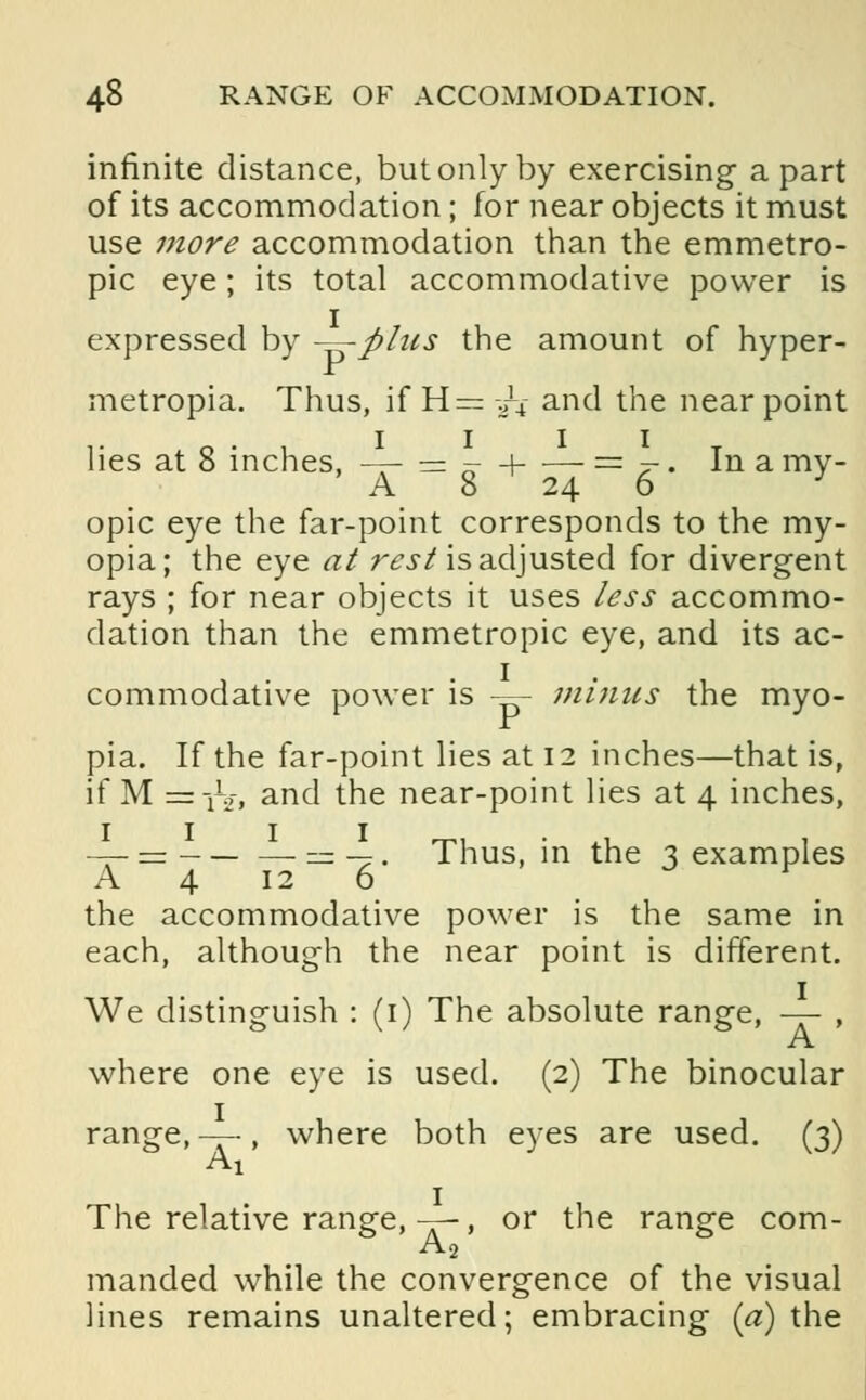 infinite distance, but only by exercising a part of its accommodation; for near objects it must use more accommodation than the emmetro- pic eye ; its total accommodative power is expressed by -^-fihis the amount of hyper- metropia. Thus, if H=/4- and the near point lies at 8 inches, -— — - -\ = 7-. In a my- A 8 24 6 J opic eye the far-point corresponds to the my- opia; the eye at rest is adjusted for divergent rays ; for near objects it uses less accommo- dation than the emmetropic eye, and its ac- commodative power is — minus the myo- pia. If the far-point lies at 12 inches—that is, if M =tVi and the near-point lies at 4 inches, —- = = —. Thus, in the 3 examples A 4 12 6 J F the accommodative power is the same in each, although the near point is different. We distinguish : (1) The absolute range, -—- , A where one eye is used. (2) The binocular range, -—, where both eyes are used. (3) Ai The relative range, —, or the range com- A2 manded while the convergence of the visual lines remains unaltered; embracing (a) the