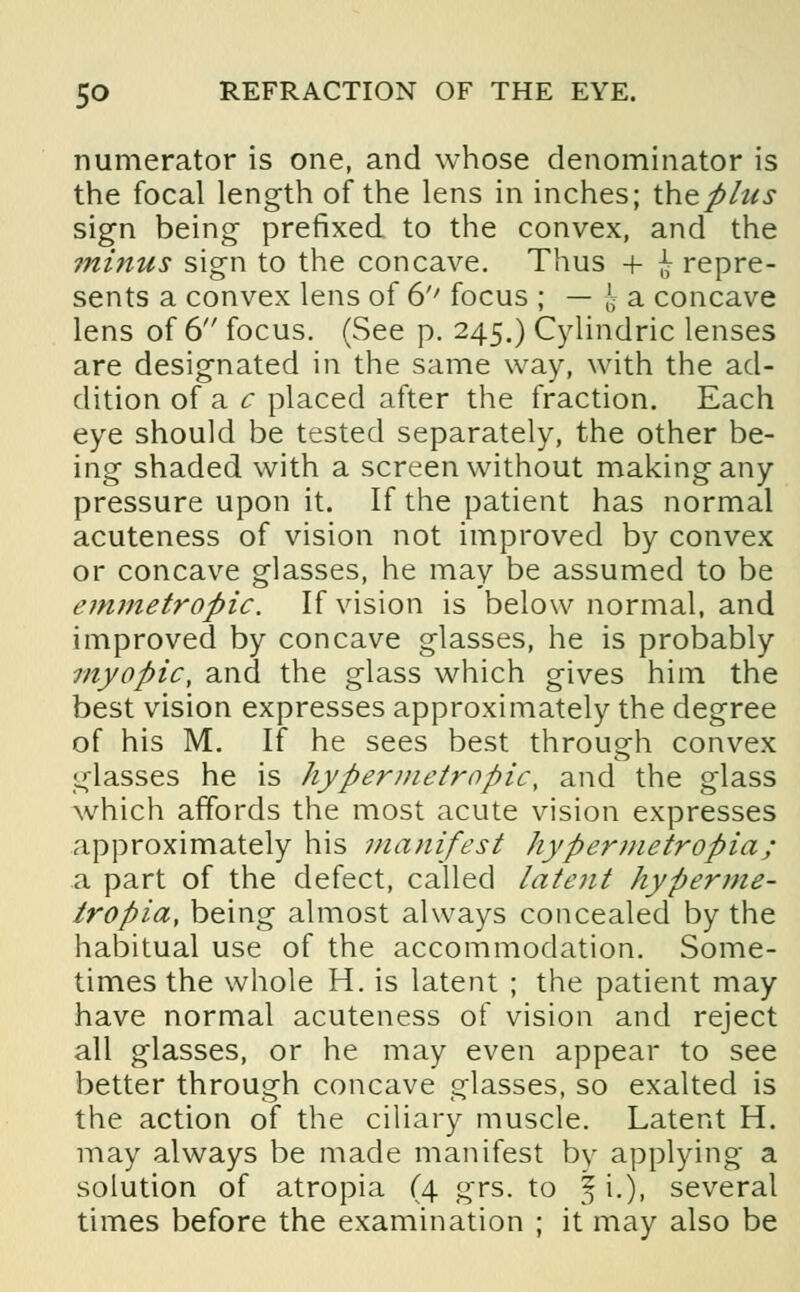 numerator is one, and whose denominator is the focal length of the lens in inches; the plus sign being prefixed to the convex, and the mi?ius sign to the concave. Thus + £ repre- sents a convex lens of 6'' focus ; — j a concave lens of 6 focus. (See p. 245.) Cylindric lenses are designated in the same way, with the ad- dition of a c placed after the fraction. Each eye should be tested separately, the other be- ing shaded with a screen without making any pressure upon it. If the patient has normal acuteness of vision not improved by convex or concave glasses, he may be assumed to be emmetropic. If vision is below normal, and improved by concave glasses, he is probably myopic, and the glass which gives him the best vision expresses approximately the degree of his M. If he sees best through convex glasses he is hypermetropic, and the glass which affords the most acute vision expresses approximately his manifest hypermetropia; a part of the defect, called latent hyperme- tropia, being almost always concealed by the habitual use of the accommodation. Some- times the whole H. is latent ; the patient may have normal acuteness of vision and reject all glasses, or he may even appear to see better through concave glasses, so exalted is the action of the ciliary muscle. Latent H. may always be made manifest by applying a solution of atropia (4 grs. to 5 i.), several times before the examination ; it may also be