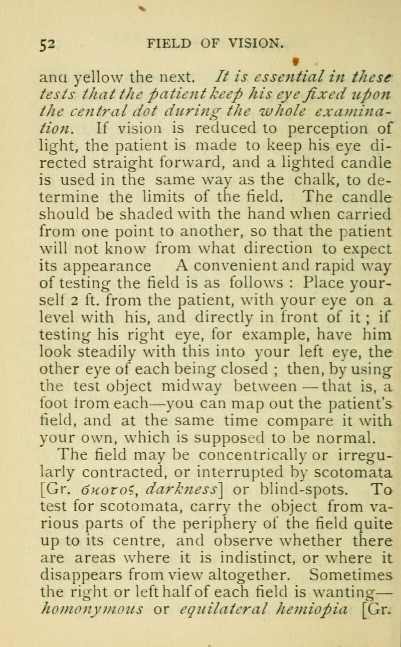 f ana yellow the next. 77 is essential in these tests that the patient keep his eye fixed upon the central dot during the whole examina- tion. If vision is reduced to perception of light, the patient is made to keep his eye di- rected straight forward, and a lighted candle is used in the same way as the chalk, to de- termine the limits of the field. The candle should be shaded with the hand when carried from one point to another, so that the patient will not know from what direction to expect its appearance A convenient and rapid way of testing the field is as follows : Place your- self 2 ft. from the patient, with your eye on a level with his, and directly in front of it ; if testing his right eye, for example, have him look steadily with this into your left eye, the other eye of each being closed ; then, by using the test object midway between—that is, a foot irom each—you can map out the patient's field, and at the same time compare it with your own, which is supposed to be normal. The field may be concentrically or irregu- larly contracted, or interrupted by scotomata [Gr. dnoroS, darkness] or blind-spots. To test for scotomata, carry the object from va- rious parts of the periphery of the field quite up to its centre, and observe whether there are areas where it is indistinct, or where it disappears from view altogether. Sometimes the right or left half of each field is wanting— homonymous or equilateral hemiopia [Gr.
