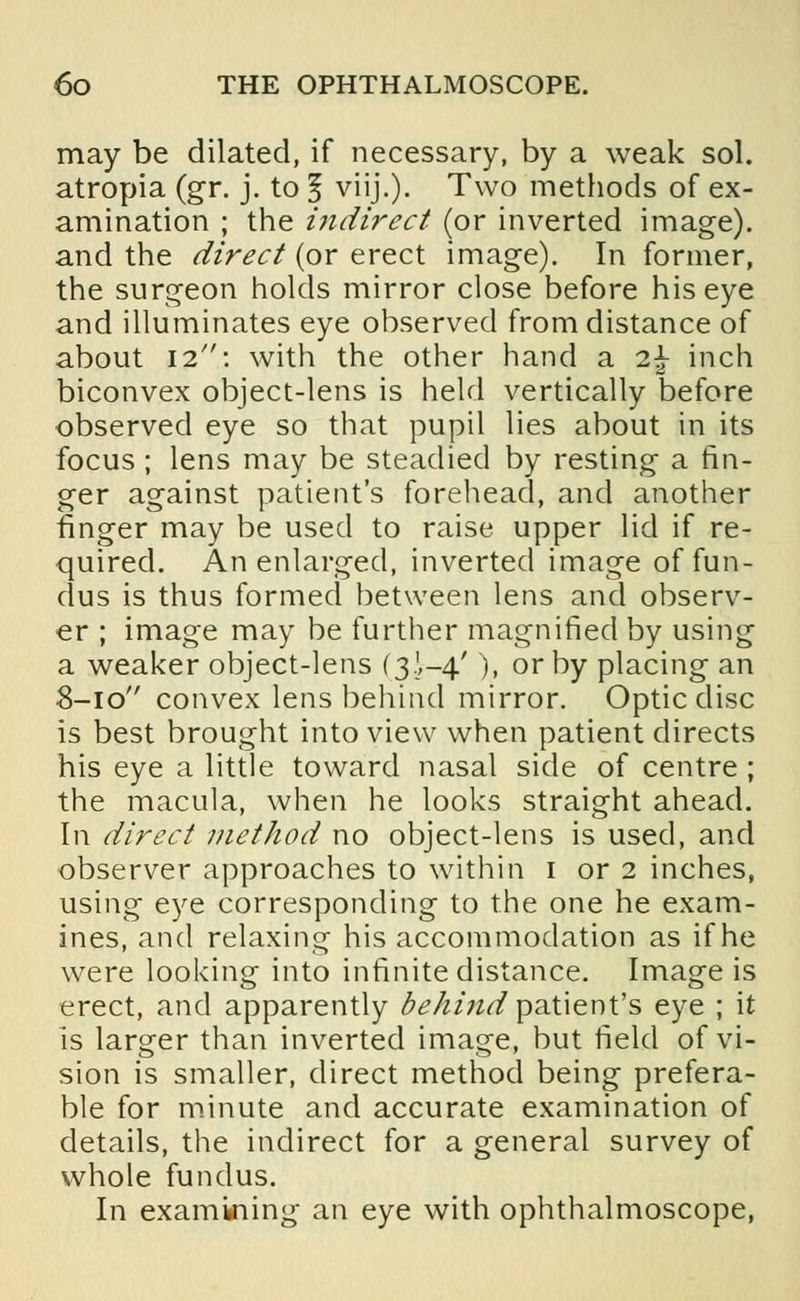 may be dilated, if necessary, by a weak sol. atropia (gr. j. to § viij.). Two methods of ex- amination ; the indirect (or inverted image), and the direct (or erect image). In former, the surgeon holds mirror close before his eye and illuminates eye observed from distance of about \i\ with the other hand a i\ inch biconvex object-lens is held vertically before observed eye so that pupil lies about in its focus ; lens may be steadied by resting a fin- ger against patient's forehead, and another finger may be used to raise upper lid if re- quired. An enlarged, inverted image of fun- dus is thus formed between lens and observ- er ; image may be further magnified by using a weaker object-lens (3I-4.'), or by placing an 8-10 convex lens behind mirror. Optic disc is best brought into view when patient directs his eye a little toward nasal side of centre ; the macula, when he looks straight ahead. In direct method no object-lens is used, and observer approaches to within 1 or 2 inches, using eye corresponding to the one he exam- ines, and relaxing his accommodation as if he were looking into infinite distance. Image is erect, and apparently behi?id patient's eye ; it is larger than inverted image, but field of vi- sion is smaller, direct method being prefera- ble for minute and accurate examination of details, the indirect for a general survey of whole fundus. In examining an eye with ophthalmoscope,