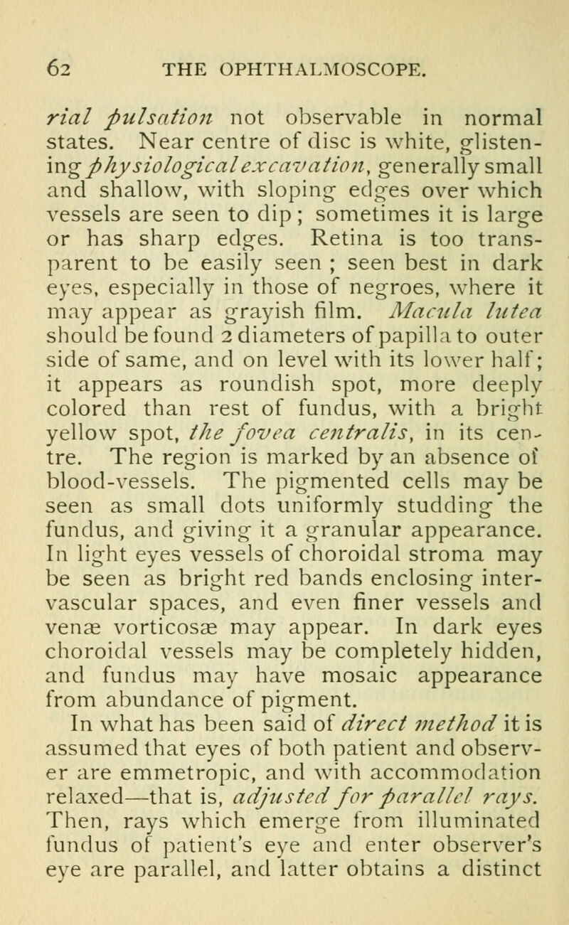 rial pulsation not observable in normal states. Near centre of disc is white, glisten- ingphysiologicalexcavation, generally small and shallow, with sloping edges over which vessels are seen to dip; sometimes it is large or has sharp edges. Retina is too trans- parent to be easily seen ; seen best in dark eyes, especially in those of negroes, where it may appear as grayish film. Macula lutea should be found 2 diameters of papilla to outer side of same, and on level with its lower half; it appears as roundish spot, more deeply colored than rest of fundus, with a bright yellow spot, the fovea centralis, in its cen- tre. The region is marked by an absence of blood-vessels. The pigmented cells may be seen as small dots uniformly studding the fundus, and giving it a granular appearance. In light eyes vessels of choroidal stroma may be seen as bright red bands enclosing inter- vascular spaces, and even finer vessels and venae vorticosae may appear. In dark eyes choroidal vessels may be completely hidden, and fundus may have mosaic appearance from abundance of pigment. In what has been said of direct method it is assumed that eyes of both patient and observ- er are emmetropic, and with accommodation relaxed—that is, adjusted for parallel rays. Then, rays which emerge from illuminated fundus of patient's eye and enter observer's eye are parallel, and latter obtains a distinct