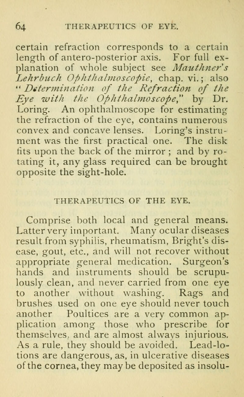 certain refraction corresponds to a certain length of antero-posterior axis. For full ex- planation of whole subject see Mauthners Lehrbuch Ophthalmoscopic, chap. vi.; also  Determination of the Refraction of the Eye with the Ophthalmoscope, by Dr. Loring. An ophthalmoscope for estimating the refraction of the eye, contains numerous convex and concave lenses. Loring's instru- ment was the first practical one. The disk tits upon the back of the mirror ; and by ro- tating it, any glass required can be brought opposite the sight-hole. THERAPEUTICS OF THE EYE. Comprise both local and general means. Latter very important. Many ocular diseases result from syphilis, rheumatism, Bright's dis- ease, gout, etc., and will not recover without appropriate general medication. Surgeon's hands and instruments should be scrupu- lously clean, and never carried from one eye to another without washing. Rags and brushes used on one eye should never touch another Poultices are a very common ap- plication among those who prescribe for themselves., and are almost always injurious. As a rule, they should be avoided. Lead-lo- tions are dangerous, as, in ulcerative diseases of the cornea, they may be deposited as insolu-