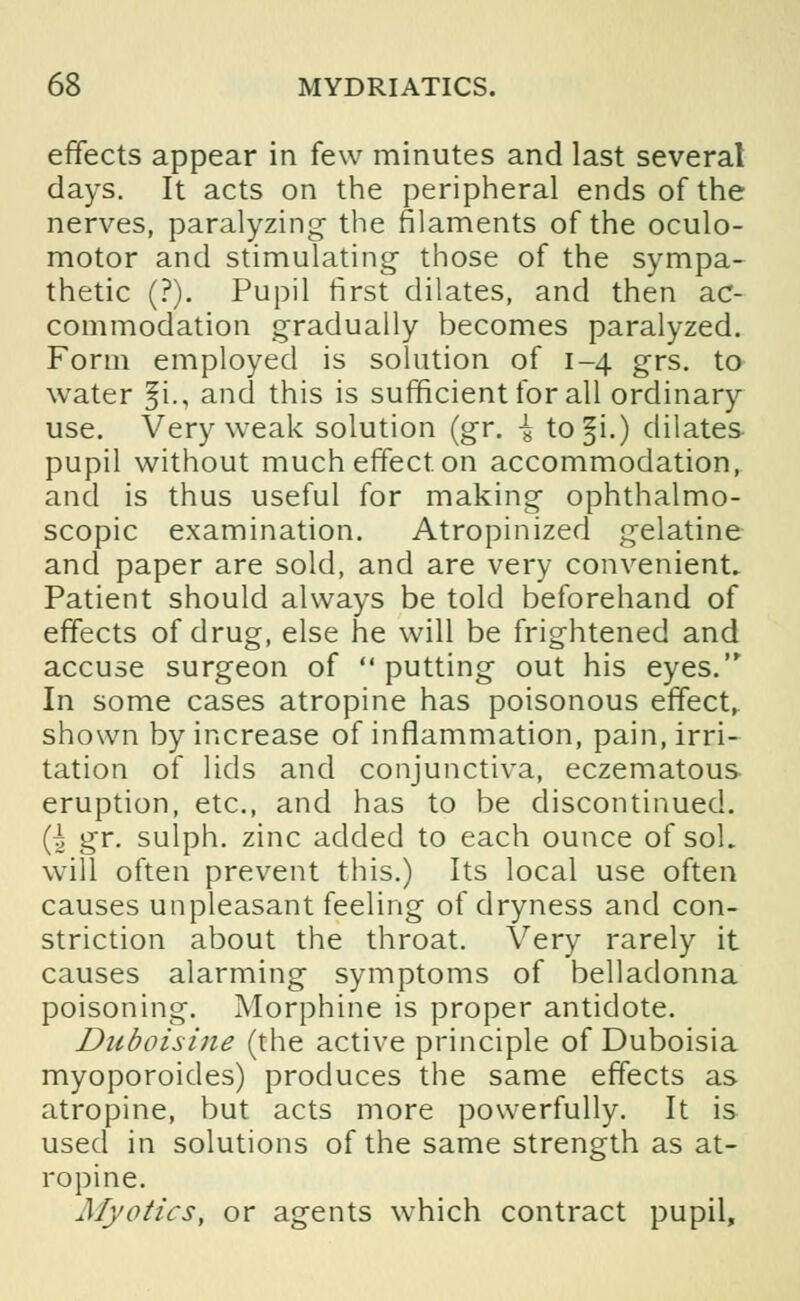 effects appear in few minutes and last several days. It acts on the peripheral ends of the nerves, paralyzing the filaments of the oculo- motor and stimulating those of the sympa- thetic (?). Pupil first dilates, and then ac- commodation gradually becomes paralyzed. Form employed is solution of 1-4 grs. to water §i., and this is sufficient for all ordinary use. Very weak solution (gr. { to §i.) dilates pupil without much effect on accommodation, and is thus useful for making ophthalmo- scopic examination. Atropinized gelatine and paper are sold, and are very convenient. Patient should always be told beforehand of effects of drug, else he will be frightened and accuse surgeon of putting out his eyes. In some cases atropine has poisonous effect, shown by increase of inflammation, pain, irri- tation of lids and conjunctiva, eczematous eruption, etc., and has to be discontinued. (h gr. sulph. zinc added to each ounce of sol. will often prevent this.) Its local use often causes unpleasant feeling of dryness and con- striction about the throat. Very rarely it causes alarming symptoms of belladonna poisoning. Morphine is proper antidote. Duboisine (the active principle of Duboisia myoporoides) produces the same effects as atropine, but acts more powerfully. It is used in solutions of the same strength as at- ropine. Myotics, or agents which contract pupil,