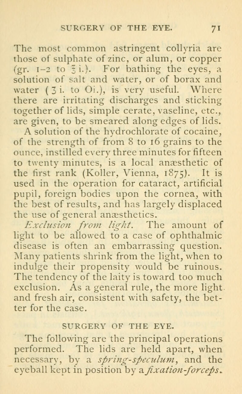 The most common astringent collyria are those of sulphate of zinc, or alum, or copper (gr. 1-2 to 3 i.). For bathing the eyes, a solution of salt and water, or of borax and water ( 3 i- to Oi.), is very useful. Where there are irritating discharges and sticking together of lids, simple cerate, vaseline, etc., are given, to be smeared along edges of lids. A solution of the hydrochlorate of cocaine, of the strength of from 8 to 16 grains to the ounce, instilled every three minutes for fifteen to twenty minutes, is a local anaesthetic of the first rank (Roller, Vienna, 1S75). It is used in the operation for cataract, artificial pupil, foreign bodies upon the cornea, with the best of results, and has largely displaced the use of general anaesthetics. Exclusion from light. The amount of light to be allowed to a case of ophthalmic disease is often an embarrassing question. Many patients shrink from the light, when to indulge their propensity would be ruinous. The tendency of the laity is toward too much exclusion. As a general rule, the more light and fresh air, consistent with safety, the bet- ter for the case. SURGERY OF THE EYE. The following are the principal operations performed. The lids are held apart, when necessary, by a spring-speculum, and the eyeball kept in position by a fixation-forceps*