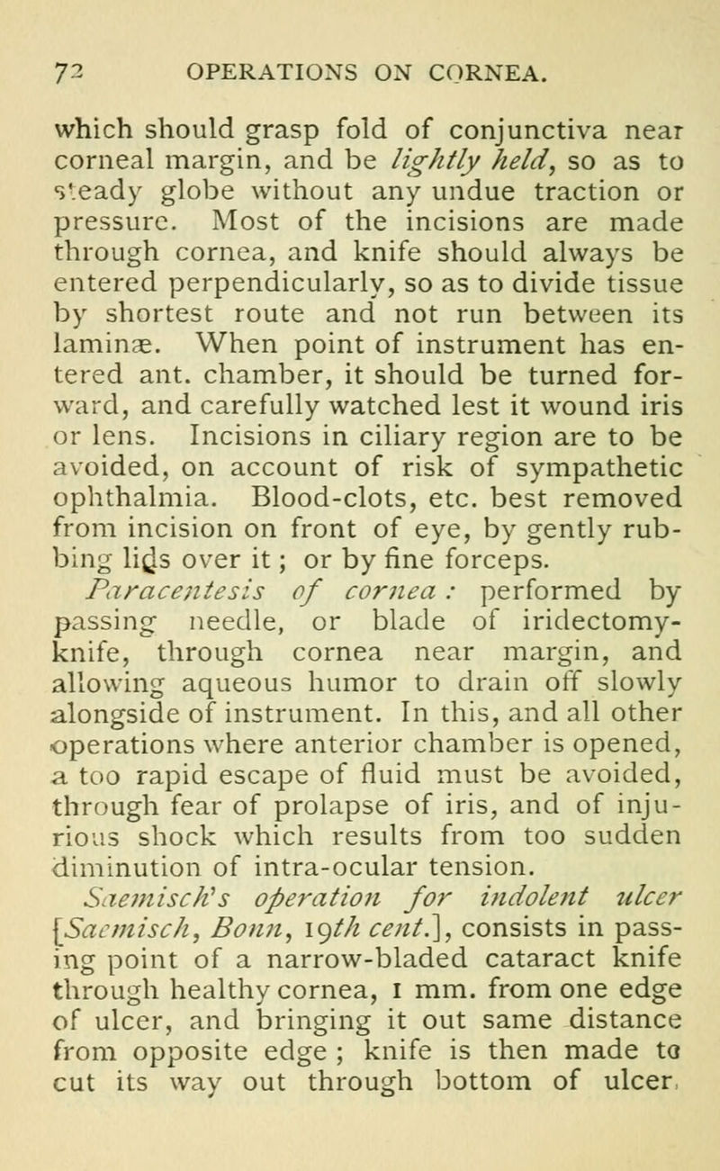which should grasp fold of conjunctiva near corneal margin, and be lightly held, so as to s'.eady globe without any undue traction or pressure. Most of the incisions are made through cornea, and knife should always be entered perpendicularly, so as to divide tissue by shortest route and not run between its laminae. When point of instrument has en- tered ant. chamber, it should be turned for- ward, and carefully watched lest it wound iris or lens. Incisions in ciliary region are to be avoided, on account of risk of sympathetic ophthalmia. Blood-clots, etc. best removed from incision on front of eye, by gently rub- bing lifjs over it; or by fine forceps. Paracentesis of cornea: performed by passing needle, or blade of iridectomy- knife, through cornea near margin, and allowing aqueous humor to drain off slowly alongside of instrument. In this, and all other operations where anterior chamber is opened, a too rapid escape of fluid must be avoided, through fear of prolapse of iris, and of inju- rious shock which results from too sudden diminution of intra-ocular tension. SaemiscKs operation for indolent ulcer \Sacmisch, Bonn, igth cent.], consists in pass- ing point of a narrow-bladed cataract knife through healthy cornea, I mm. from one edge of ulcer, and bringing it out same distance from opposite edge ; knife is then made to cut its way out through bottom of ulcer